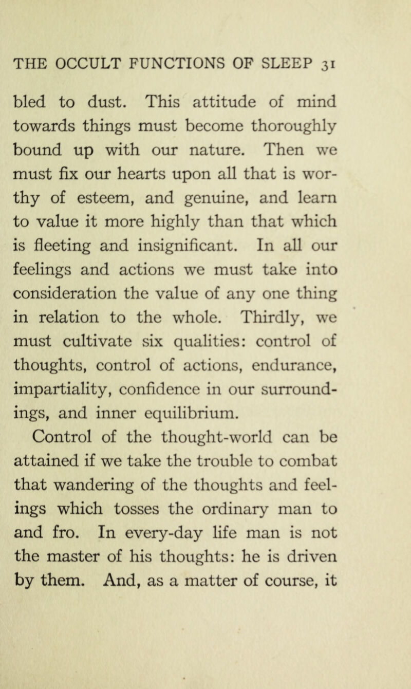 bled to dust. This attitude of mind towards things must become thoroughly bound up with our nature. Then we must fix our hearts upon all that is wor- thy of esteem, and genuine, and learn to value it more highly than that which is fleeting and insignificant. In all our feelings and actions we must take into consideration the value of any one thing in relation to the whole. Thirdly, we must cultivate six qualities: control of thoughts, control of actions, endurance, impartiality, confidence in our surround- ings, and inner equilibrium. Control of the thought-world can be attained if we take the trouble to combat that wandering of the thoughts and feel- ings which tosses the ordinary man to and fro. In every-day life man is not the master of his thoughts: he is driven by them. And, as a matter of course, it
