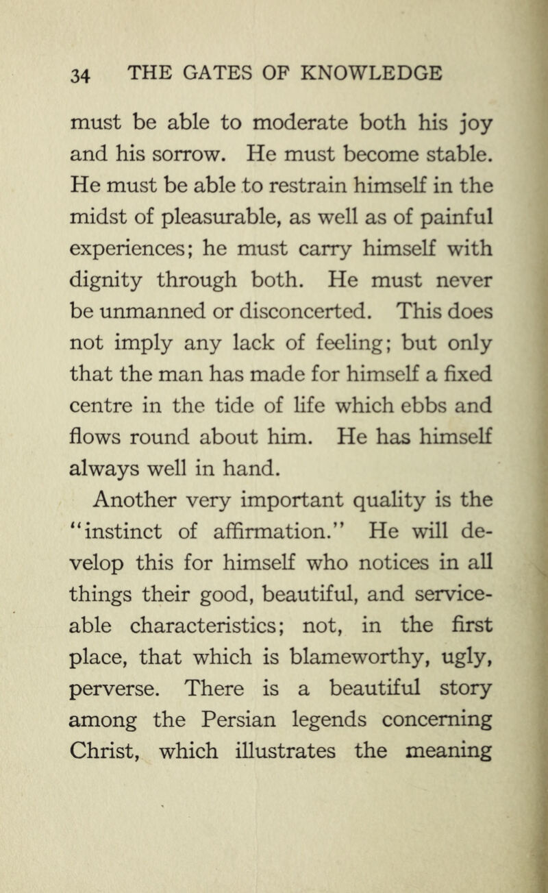 must be able to moderate both his joy and his sorrow. He must become stable. He must be able to restrain himself in the midst of pleastu*able, as well as of painful experiences; he must carry himself with dignity through both. He must never be unmanned or disconcerted. This does not imply any lack of feeling; but only that the man has made for himself a fixed centre in the tide of life which ebbs and flows round about him. He has himself always well in hand. Another very important quality is the “instinct of affirmation.” He will de- velop this for himself who notices in all things their good, beautiful, and service- able characteristics; not, in the first place, that which is blameworthy, ugly, perverse. There is a beautiful story among the Persian legends concerning Christ, which illustrates the meaning