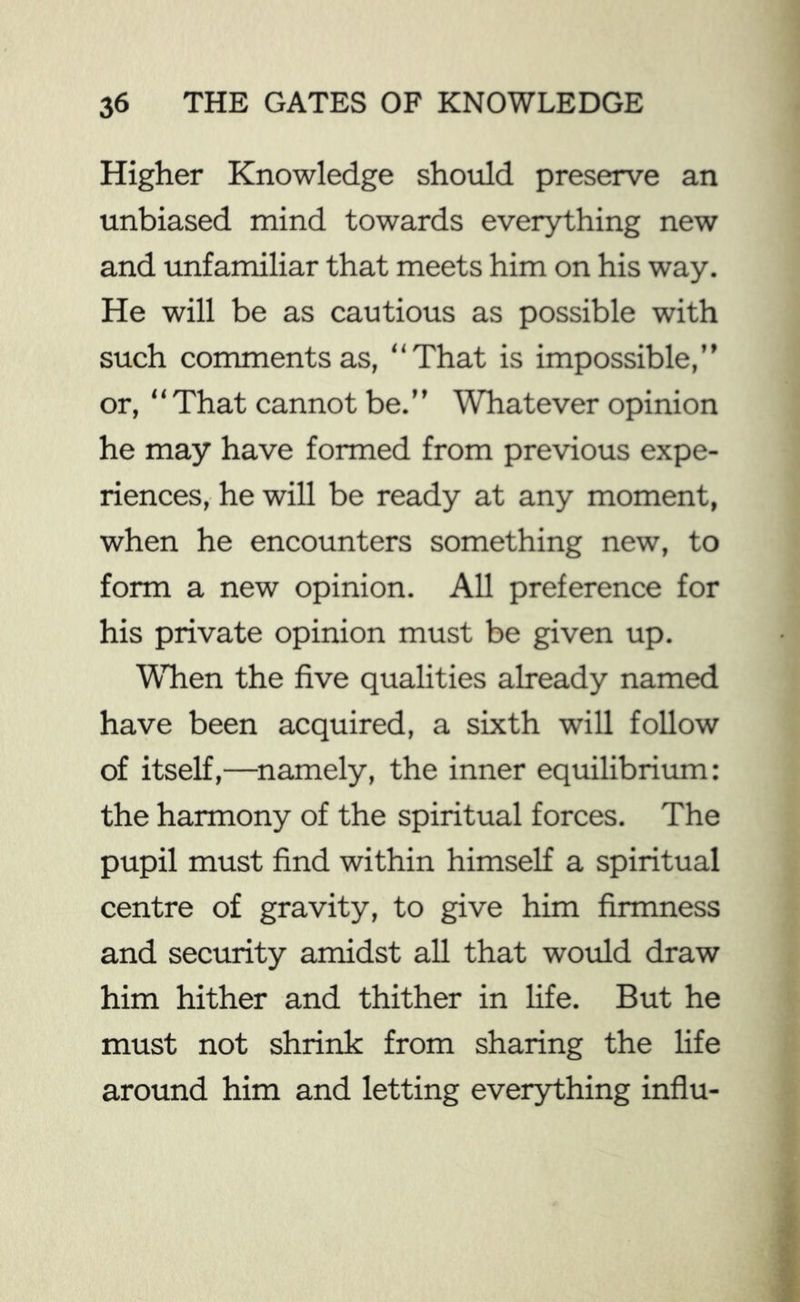 Higher Knowledge should preserve an unbiased mind towards everything new and unfamiliar that meets him on his way. He will be as cautious as possible with such comments as, “That is impossible,” or, “That cannot be.” Whatever opinion he may have formed from previous expe- riences, he will be ready at any moment, when he encounters something new, to form a new opinion. All preference for his private opinion must be given up. Wlien the five qualities already named have been acquired, a sixth will follow of itself,—^namely, the inner equilibrium: the harmony of the spiritual forces. The pupil must find within himself a spiritual centre of gravity, to give him firmness and security amidst all that would draw him hither and thither in life. But he must not shrink from sharing the life around him and letting everything influ- •V 'AV.