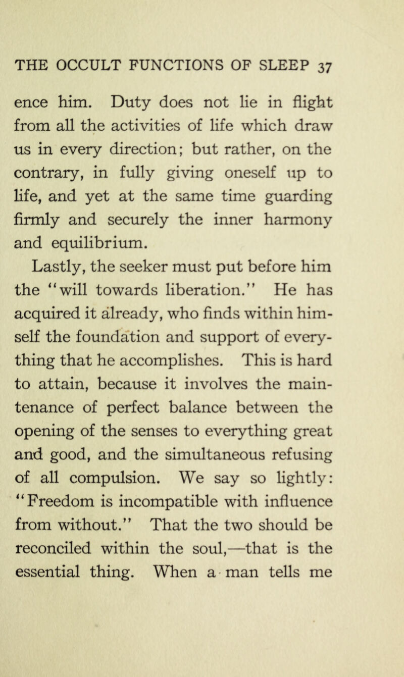 ence him. Duty does not lie in flight from all the activities of life which draw us in every direction; but rather, on the contrary, in fully giving oneself up to life, and yet at the same time guarding firmly and securely the inner harmony and equilibrium. Lastly, the seeker must put before him the “will towards liberation.” He has acquired it already, who finds within him- self the foundation and support of every- thing that he accomplishes. This is hard to attain, because it involves the main- tenance of perfect balance between the opening of the senses to everything great and good, and the simultaneous refusing of all compulsion. We say so lightly: “Freedom is incompatible with influence from without.” That the two should be reconciled within the soul,—that is the essential thing. When a ■ man tells me