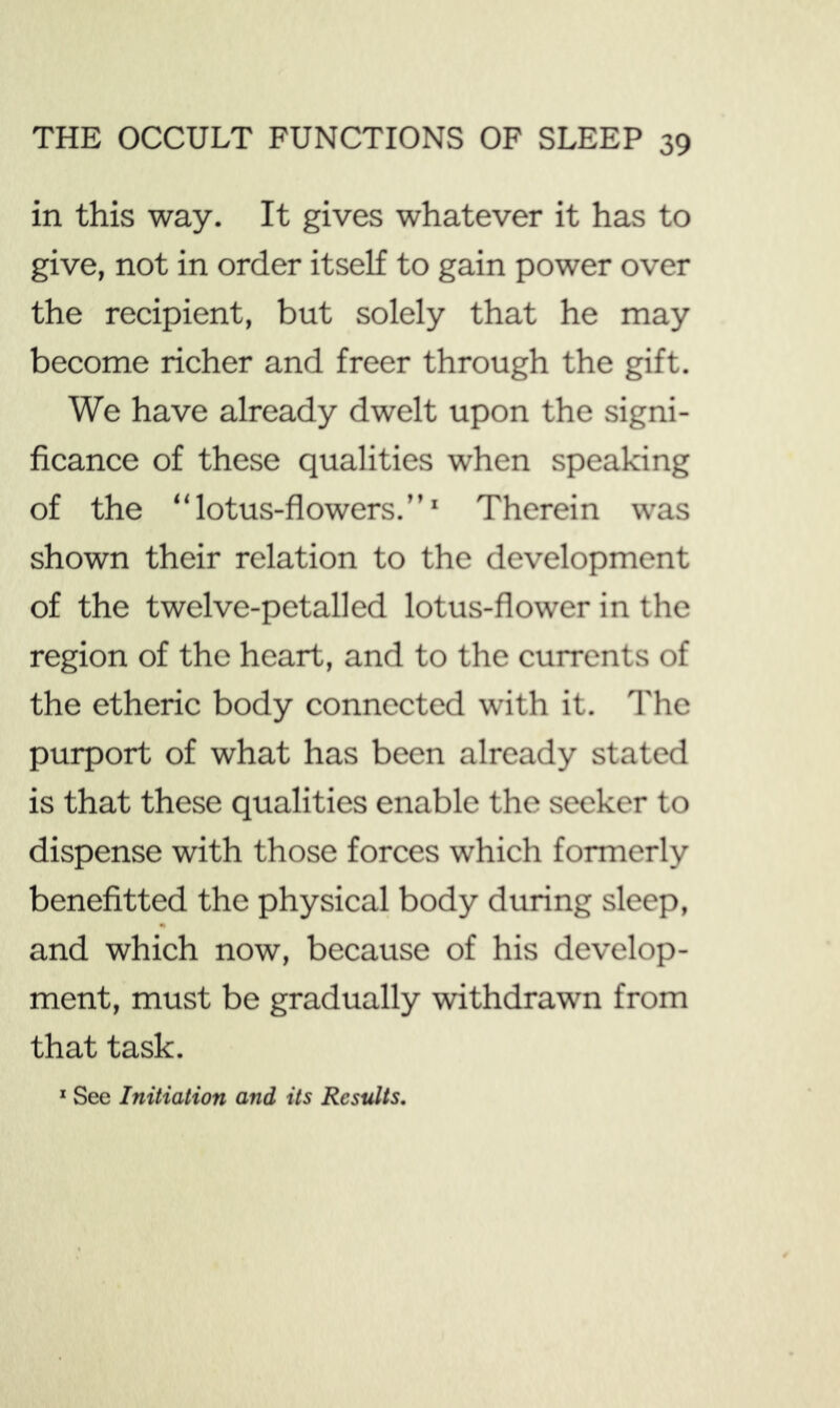 in this way. It gives whatever it has to give, not in order itself to gain power over the recipient, but solely that he may become richer and freer through the gift. We have already dwelt upon the signi- ficance of these qualities when speaking of the “lotus-flowers.”* Therein was shown their relation to the development of the twelve-petal]ed lotus-flower in the region of the heart, and to the currents of the etheric body connected with it. The purport of what has been already stated is that these qualities enable the seeker to dispense with those forces which formerly benefitted the physical body during sleep, «» and which now, because of his develop- ment, must be gradually withdrawn from that task. * See Initiation and its Results,