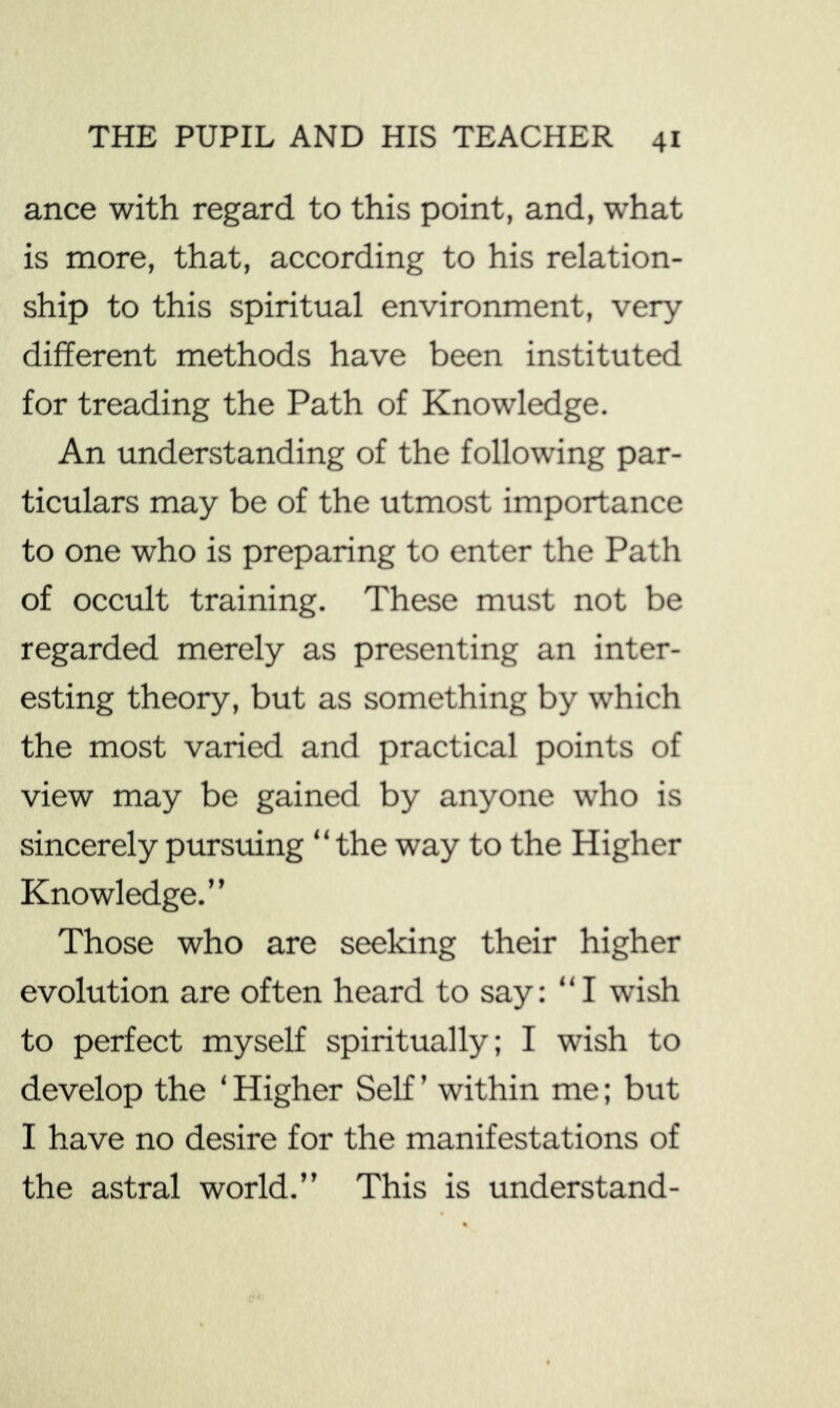 ance with regard to this point, and, what is more, that, according to his relation- ship to this spiritual environment, very different methods have been instituted for treading the Path of Knowledge. An understanding of the following par- ticulars may be of the utmost importance to one who is preparing to enter the Path of occult training. These must not be regarded merely as presenting an inter- esting theory, but as something by which the most varied and practical points of view may be gained by anyone who is sincerely pursuing “the way to the Higher Knowledge.” Those who are seeking their higher evolution are often heard to say: “I wish to perfect myself spiritually; I wish to develop the ‘ Higher Self ’ within me; but I have no desire for the manifestations of the astral world.” This is understand- 1