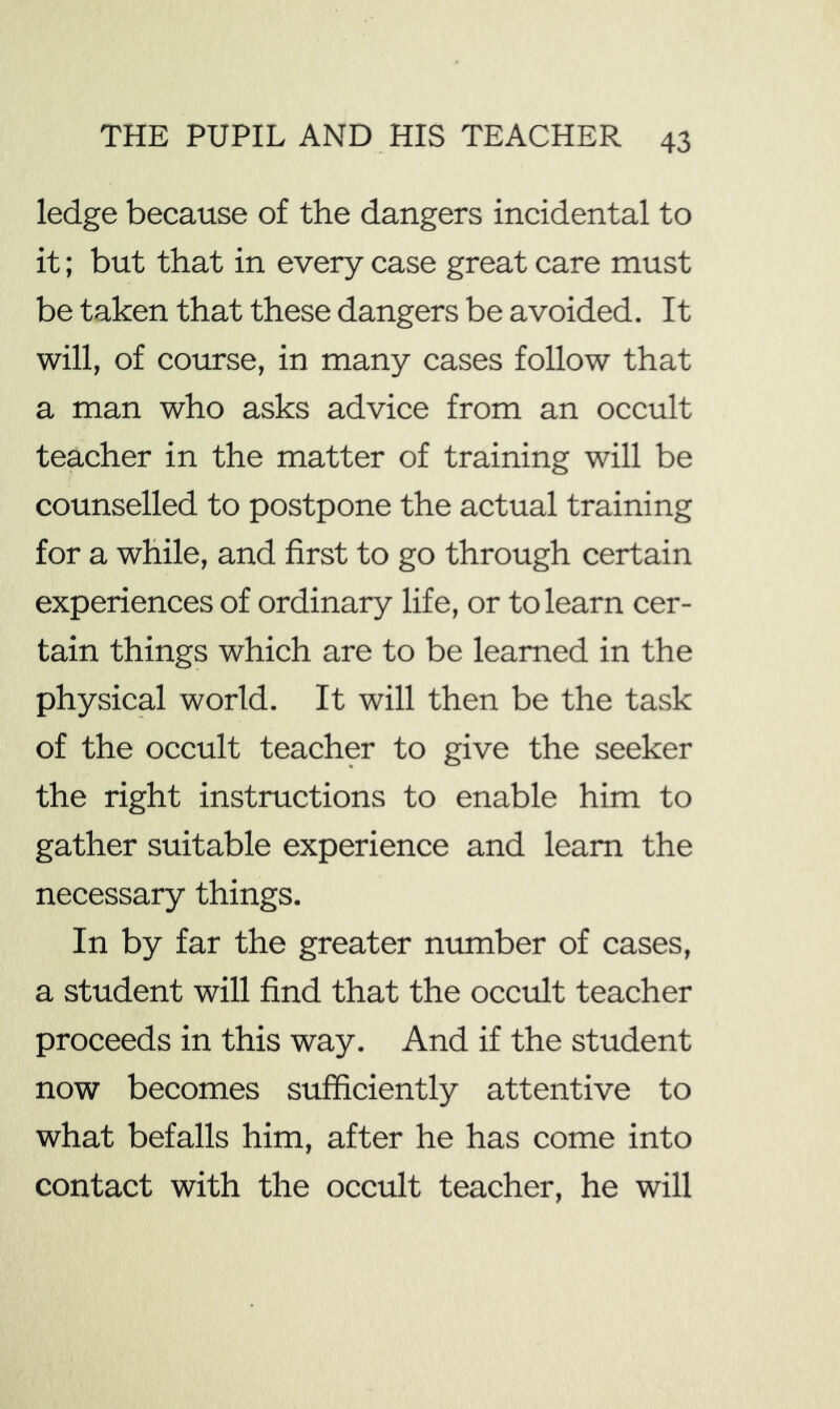 ledge because of the dangers incidental to it; but that in every case great care must be taken that these dangers be avoided. It will, of course, in many cases follow that a man who asks advice from an occult teacher in the matter of training will be counselled to postpone the actual training for a while, and first to go through certain experiences of ordinary life, or to learn cer- tain things which are to be learned in the physical world. It will then be the task of the occult teacher to give the seeker the right instructions to enable him to gather suitable experience and learn the necessary things. In by far the greater number of cases, a student will find that the occult teacher proceeds in this way. And if the student now becomes sufficiently attentive to what befalls him, after he has come into contact with the occult teacher, he will