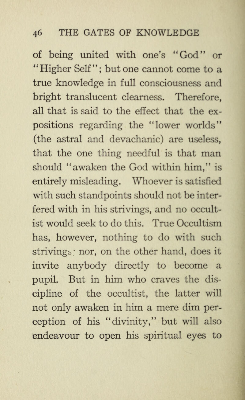 of being united with one’s “God” or “Higher Self”; but one cannot come to a true knowledge in full consciousness and bright translucent clearness. Therefore, all that is said to the effect that the ex- positions regarding the “lower worlds” (the astral and devachanic) are useless, that the one thing needful is that man should “awaken the God within him,” is entirely misleading. Whoever is satisfied with such standpoints should not be inter- fered with in his strivings, and no occult- ist would seek to do this. True Occultism has, however, nothing to do with such strivings; nor, on the other hand, does it invite anybody directly to become a pupil. But in him who craves the dis- cipline of the occultist, the latter will not only awaken in him a mere dim per- ception of his “divinity,” but will also endeavour to open his spiritual eyes to