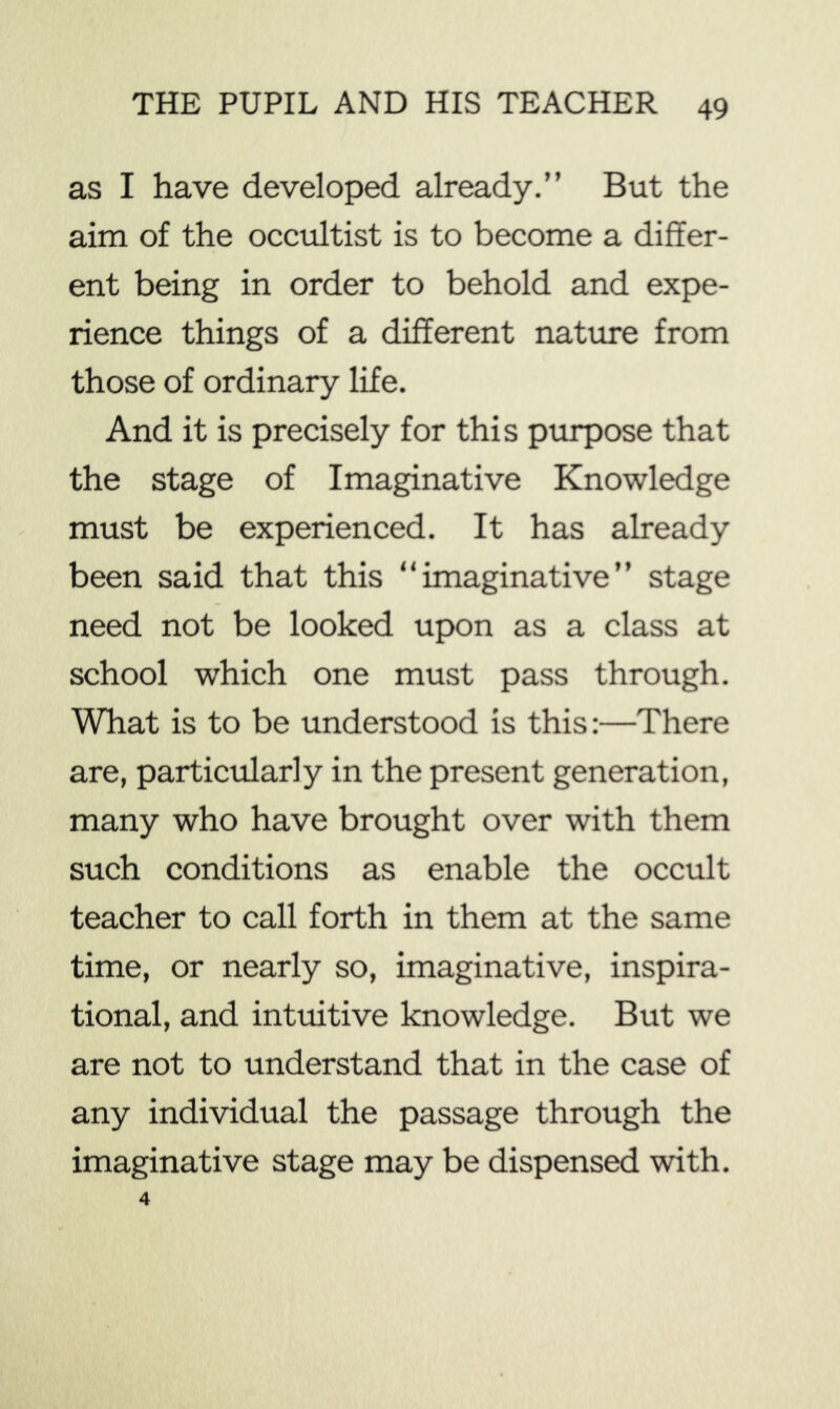 as I have developed already.” But the aim of the occultist is to become a differ- ent being in order to behold and expe- rience things of a different nature from those of ordinary life. And it is precisely for this purpose that the stage of Imaginative Knowledge must be experienced. It has already been said that this “imaginative” stage need not be looked upon as a class at school which one must pass through. What is to be understood is this:—There are, particularly in the present generation, many who have brought over with them such conditions as enable the occult teacher to call forth in them at the same time, or nearly so, imaginative, inspira- tional, and intuitive knowledge. But we are not to understand that in the case of any individual the passage through the imaginative stage may be dispensed with.