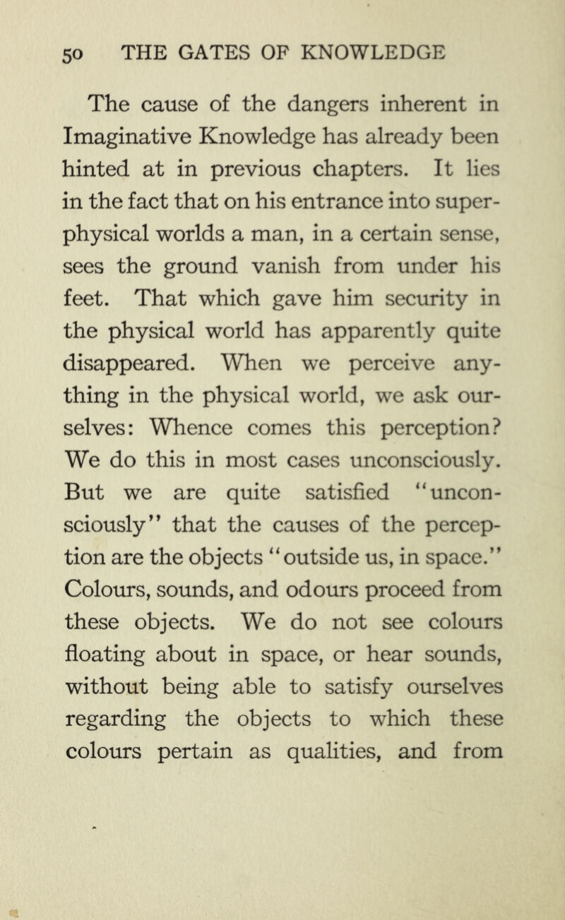 The cause of the dangers inherent in Imaginative Knowledge has already been hinted at in previous chapters. It lies in the fact that on his entrance into super- physical worlds a man, in a certain sense, sees the ground vanish from under his feet. That which gave him security in the physical world has apparently quite disappeared. When we perceive any- thing in the physical world, we ask our- selves: Whence comes this perception? We do this in most cases unconsciously. But we are quite satisfied “uncon- sciously” that the causes of the percep- tion are the objects “outside us, in space.” Colours, sounds, and odours proceed from these objects. We do not see colours floating about in space, or hear sounds, without being able to satisfy ourselves regarding the objects to which these colours pertain as qualities, and from