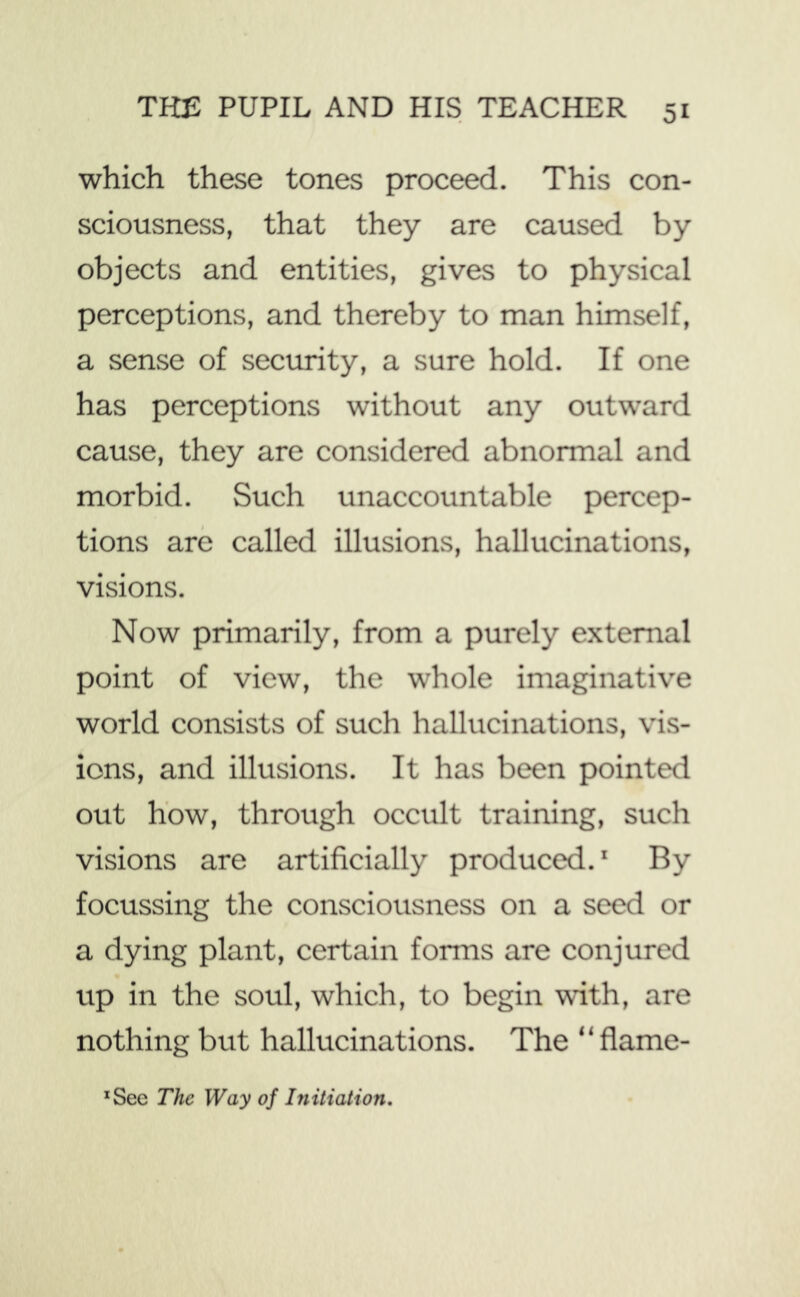 which these tones proceed. This con- sciousness, that they are caused by objects and entities, gives to physical perceptions, and thereby to man himself, a sense of security, a sure hold. If one has perceptions without any outward cause, they are considered abnormal and morbid. Such unaccountable percep- tions are called illusions, hallucinations, visions. Now primarily, from a purely external point of view, the whole imaginative world consists of such hallucinations, vis- ions, and illusions. It has been pointed out how, through occult training, such visions are artificially produced.' By focussing the consciousness on a seed or a dying plant, certain forms are conjured up in the soul, which, to begin with, are nothing but hallucinations. The “flame- *Sec The Way of Initiation,