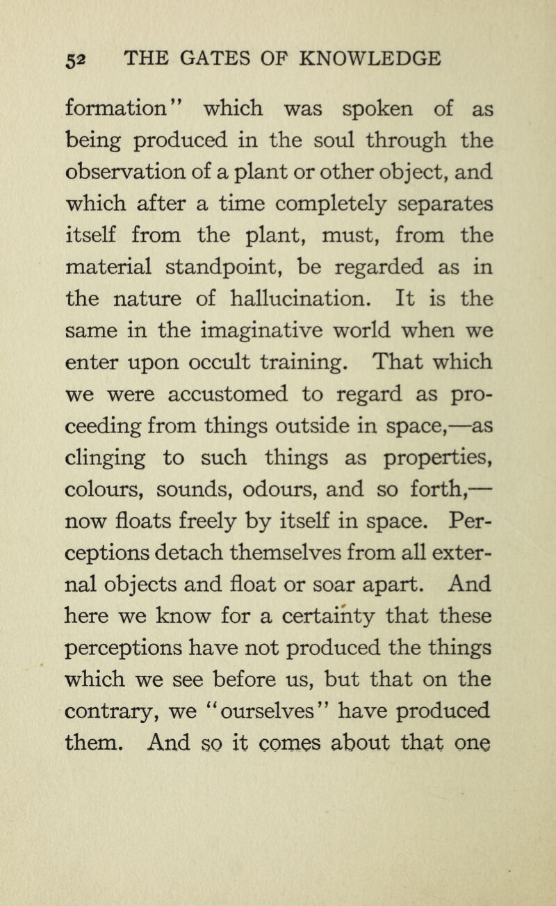 formation” which was spoken of as being produced in the soul through the observation of a plant or other object, and which after a time completely separates itself from the plant, must, from the material standpoint, be regarded as in the nature of hallucination. It is the same in the imaginative world when we enter upon occult training. That which we were accustomed to regard as pro- ceeding from things outside in space,—as clinging to such things as properties, colours, sounds, odours, and so forth,— now floats freely by itself in space. Per- ceptions detach themselves from all exter- nal objects and float or soar apart. And here we know for a certainty that these perceptions have not produced the things which we see before us, but that on the contrary, we “ourselves” have produced them. And so it comes about that one