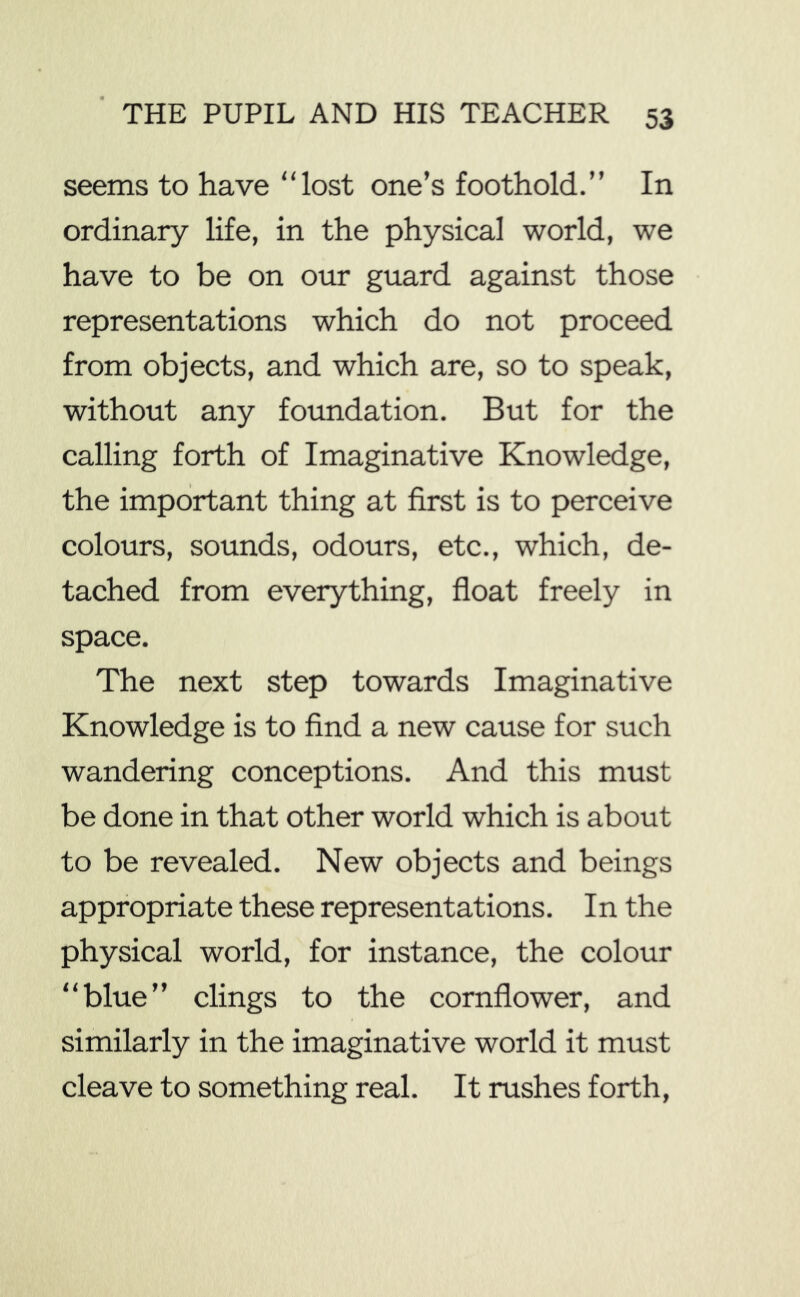 seems to have “lost one’s foothold.’’ In ordinary life, in the physical world, we have to be on our guard against those representations which do not proceed from objects, and which are, so to speak, without any foundation. But for the calling forth of Imaginative Knowledge, the important thing at first is to perceive colours, sounds, odours, etc., which, de- tached from everything, float freely in space. The next step towards Imaginative Knowledge is to find a new cause for such wandering conceptions. And this must be done in that other world which is about to be revealed. New objects and beings appropriate these representations. In the physical world, for instance, the colour “blue” clings to the cornflower, and similarly in the imaginative world it must cleave to something real. It rushes forth,