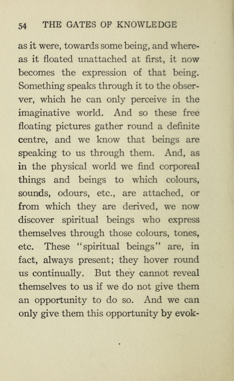as it were, towards some being, and where- as it floated unattached at first, it now becomes the expression of that being. Something speaks through it to the obser- ver, which he can only perceive in the imaginative world. And so these free floating pictures gather round a definite centre, and we know that beings are speaking to us through them. And, as in the physical world we find corporeal things and beings to which colours, sounds, odours, etc., are attached, or from which they are derived, we now discover spiritual beings who express themselves through those colours, tones, etc. These “spiritual beings” are, in fact, always present; they hover round us continually. But they cannot reveal themselves to us if we do not give them an opportunity to do so. And we can only give them this opportxmity by evok-