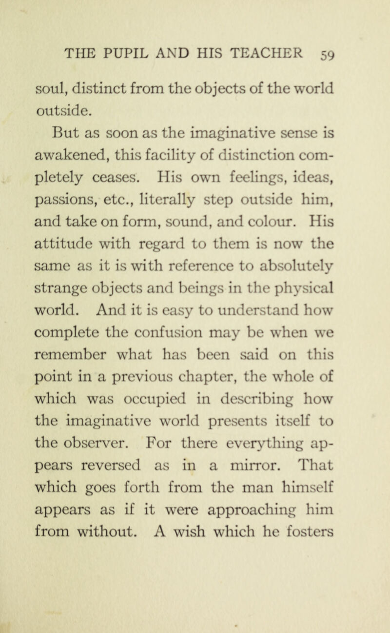 soul, distinct from the objects of the world outside. But as soon as the imaginative sense is awakened, this facility of distinction com- pletely ceases. His own feelings, ideas, passions, etc., literally step outside him, and take on form, sound, and colour. His attitude with regard to them is now the same as it is with reference to absolutely strange objects and beings in the physical world. And it is easy to understand how complete the confusion may be when we remember what has been said on this point in a previous chapter, the whole of which was occupied in describing how the imaginative world presents itself to the observer. For there everything ap- pears reversed as in a mirror. That which goes forth from the man himself appears as if it were approaching him from without. A wish which he fosters