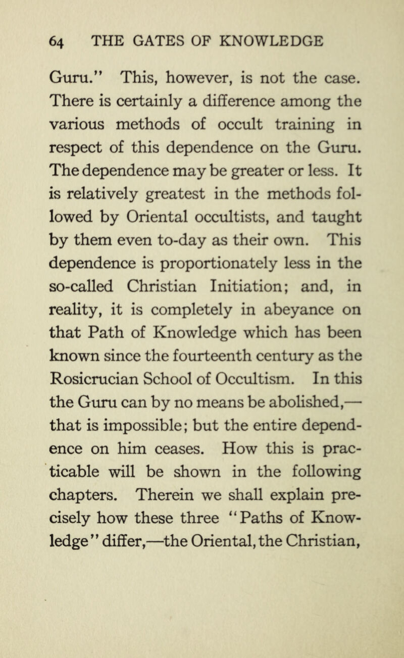 Guru.” This, however, is not the case. There is certainly a difference among the various methods of occult training in respect of this dependence on the Guru. The dependence may be greater or less. It is relatively greatest in the methods fol- lowed by Oriental occultists, and taught by them even to-day as their own. This dependence is proportionately less in the so-called Christian Initiation; and, in reality, it is completely in abeyance on that Path of Knowledge which has been known since the fourteenth century as the Rosicrucian School of Occultism. In this the Guru can by no means be abolished,— that is impossible; but the entire depend- ence on him ceases. How this is prac- ticable will be shown in the following chapters. Therein we shall explain pre- cisely how these three “Paths of Know- ledge” differ,—^the Oriental, the Christian,