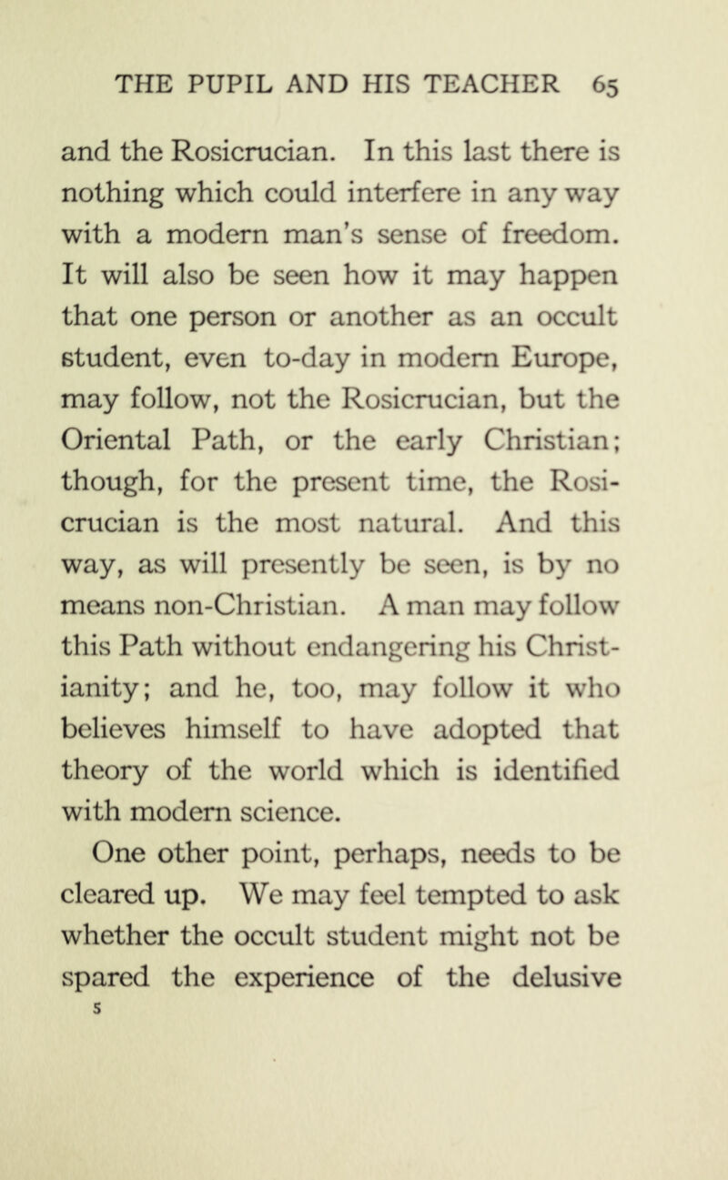 and the Rosicrucian. In this last there is nothing which could interfere in any way with a modern man’s sense of freedom. It will also be seen how it may happen that one person or another as an occvilt student, even to-day in modem Evux)pe, may follow, not the Rosicrucian, but the Oriental Path, or the early Christian; though, for the present time, the Rosi- crucian is the most natural. And this way, as will presently be seen, is by no means non-Christian. A man may follow this Path without endangering his Christ- ianity; and he, too, may follow it who believes himself to have adopted that theory of the world which is identified with modem science. One other point, perhaps, needs to be cleared up. We may feel tempted to ask whether the occult student might not be spared the experience of the delusive