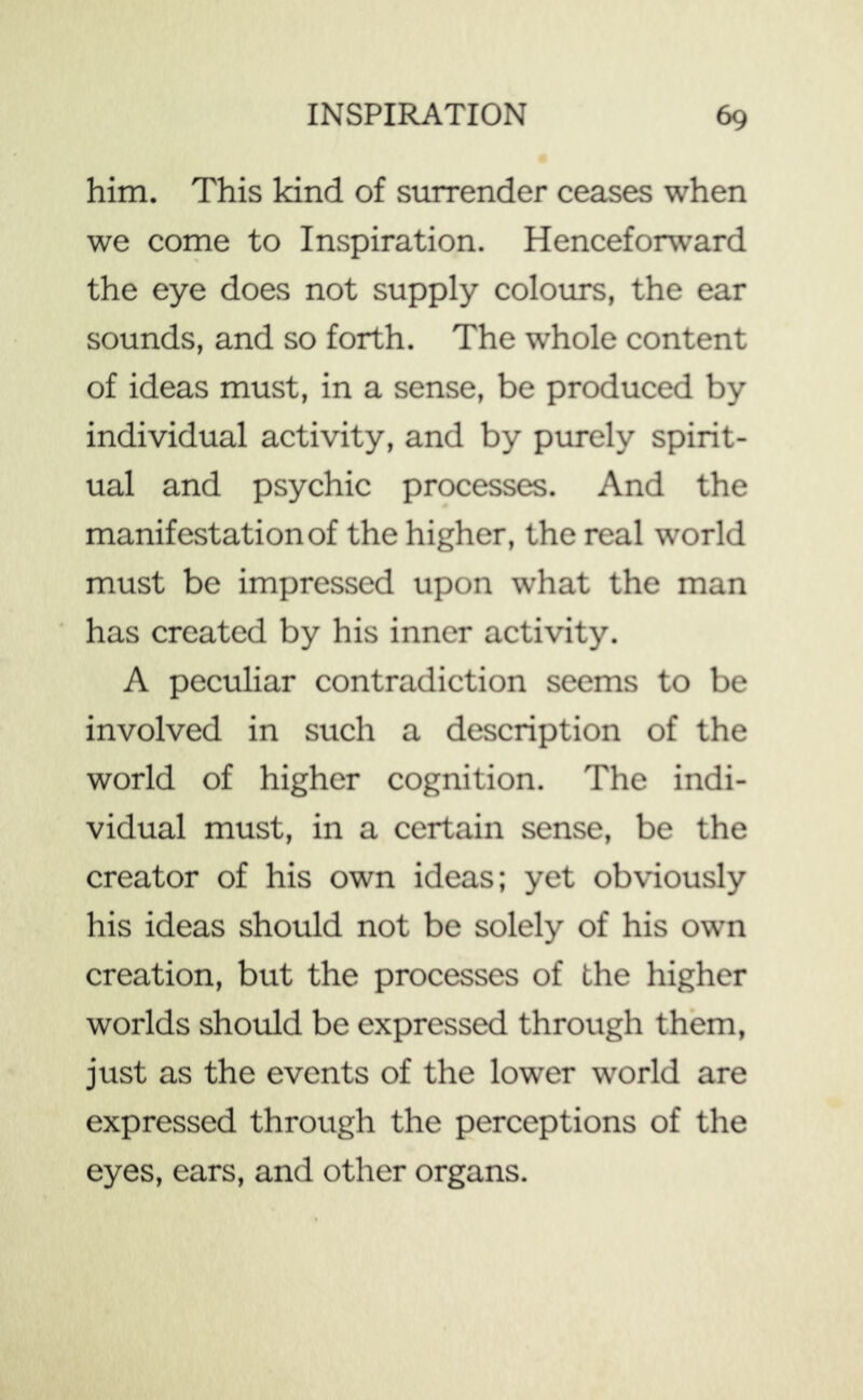 him. This kind of surrender ceases when we come to Inspiration. Henceforward the eye does not supply colours, the ear sounds, and so forth. The whole content of ideas must, in a sense, be produced by individual activity, and by purely spirit- ual and psychic processes. And the manifestation of the higher, the real world must be impressed upon what the man has created by his inner activity. A peculiar contradiction seems to be involved in such a description of the world of higher cognition. The indi- vidual must, in a certain sense, be the creator of his own ideas; yet obviously his ideas should not be solely of his own creation, but the processes of the higher worlds should be expressed through them, just as the events of the lower world are expressed through the perceptions of the eyes, ears, and other organs.