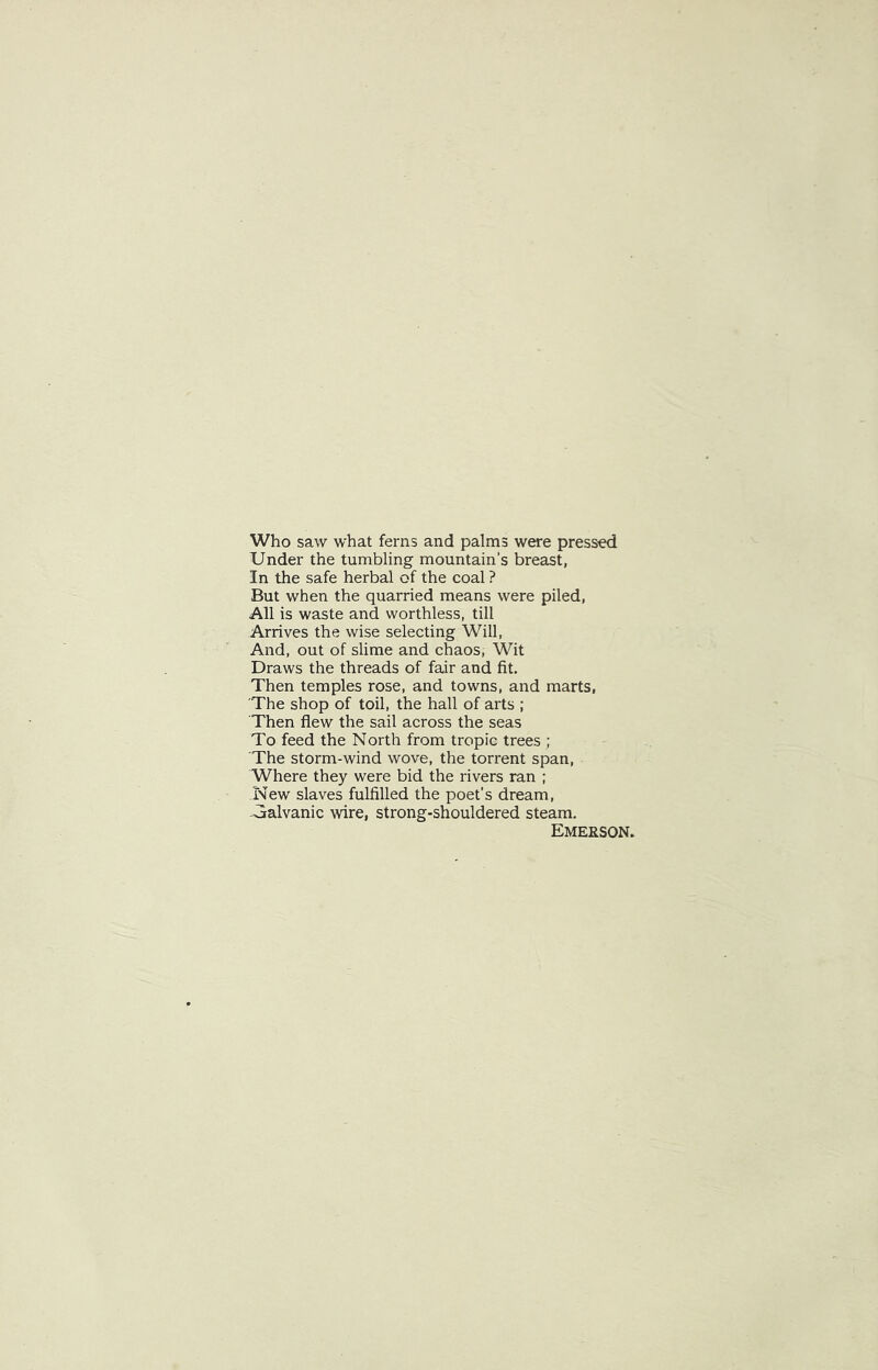 Who saw what ferns and palms were pressed Under the tumbling mountain's breast, In the safe herbal of the coal ? But when the quarried means were piled, All is waste and worthless, till Arrives the wise selecting Will, And, out of slime and chaos. Wit Draws the threads of fair and fit. Then temples rose, and towns, and marts, 'The shop of toil, the hall of arts ; Then flew the sail across the seas To feed the North from tropic trees ; The storm-wind wove, the torrent span. Where they were bid the rivers ran ; New slaves fulfilled the poet’s dream, Galvanic wire, strong-shouldered steam. Emerson.