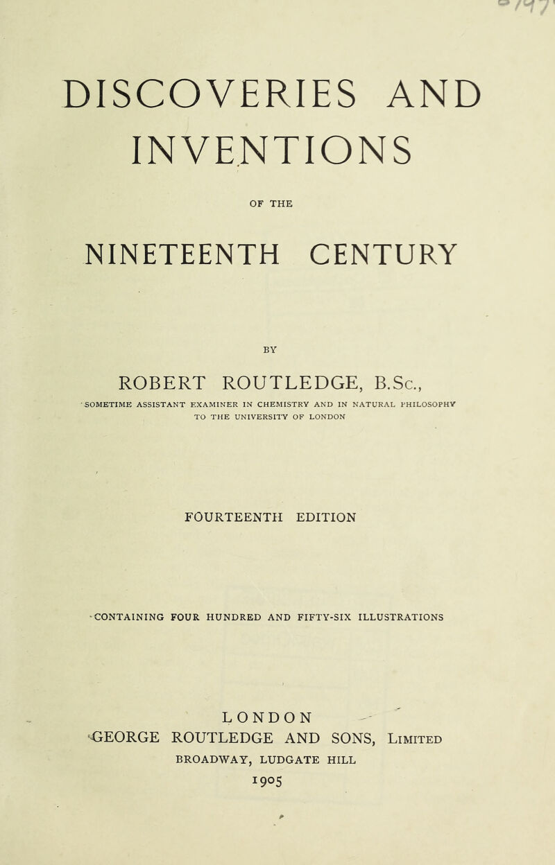 DISCOVERIES AND INVENTIONS OF THE NINETEENTH CENTURY BY ROBERT ROUTLEDGE, B.Sc., •SOMETIME ASSISTANT EXAMINER IN CHEMISTRY AND IN NATURAL PHILOSOPHY TO THE UNIVERSITY OF LONDON FOURTEENTH EDITION •CONTAINING FOUR HUNDRED AND FIFTY-SIX ILLUSTRATIONS LONDON <;E0RGE ROUTLEDGE AND SONS, Limited BROADWAY, LUDGATE HILL 1905