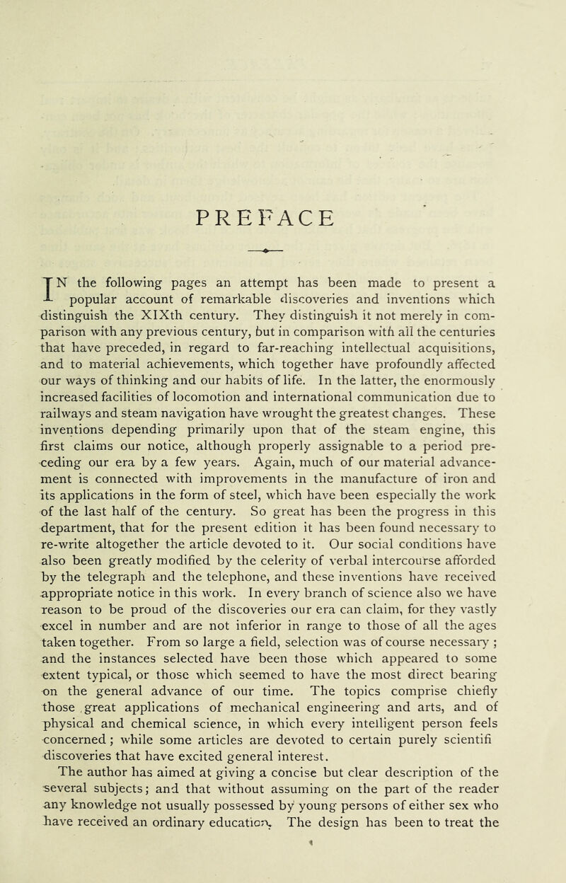 PREFACE IN the following pages an attempt has been made to present a popular account of remarkable discoveries and inventions which distinguish the XIXth century. They distinguish it not merely in com- parison with any previous century, but in comparison with ail the centuries that have preceded, in regard to far-reaching intellectual acquisitions, and to material achievements, which together have profoundly affected our ways of thinking and our habits of life. In the latter, the enormously increased facilities of locomotion and international communication due to railways and steam navigation have wrought the greatest changes. These inventions depending primarily upon that of the steam engine, this first claims our notice, although properly assignable to a period pre- ceding our era by a few years. Again, much of our material advance- ment is connected with improvements in the manufacture of iron and its applications in the form of steel, which have been especially the work of the last half of the century. So great has been the progress in this department, that for the present edition it has been found necessary to re-write altogether the article devoted to it. Our social conditions have also been greatly modified by the celerity of verbal intercourse afforded by the telegraph and the telephone, and these inventions have received appropriate notice in this work. In every branch of science also we have reason to be proud of the discoveries our era can claim, for they vastly excel in number and are not inferior in range to those of all the ages taken together. From so large a field, selection was of course necessaiy ; and the instances selected have been those which appeared to some extent typical, or those which seemed to have the most direct bearing on the general advance of our time. The topics comprise chiefly those great applications of mechanical engineering and arts, and of physical and chemical science, in which every intelligent person feels concerned; while some articles are devoted to certain purely scientifi discoveries that have excited general interest. The author has aimed at giving a concise but clear description of the several subjects; and that without assuming on the part of the reader -any knowledge not usually possessed by young persons of either sex who have received an ordinary educatio^x The design has been to treat the