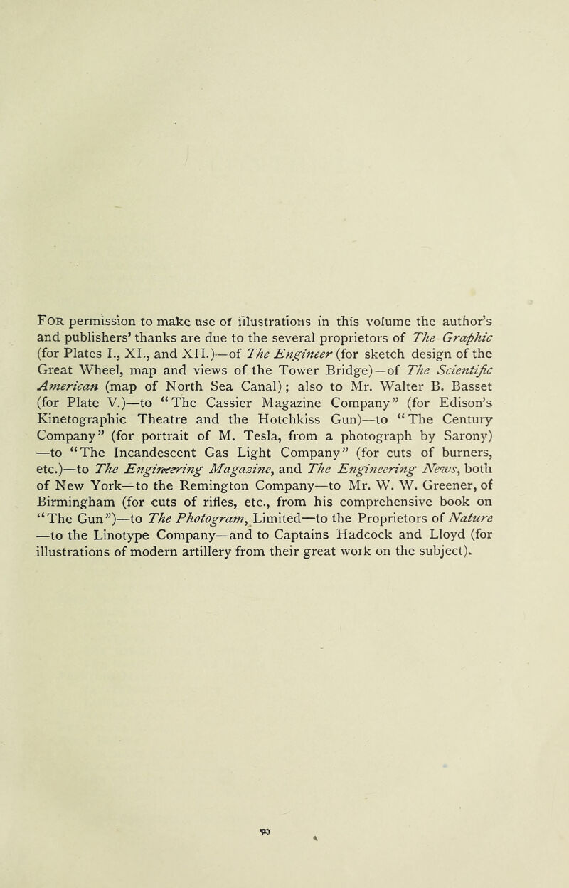 For permission to make use of illustrations in this volume the author’s and publishers’ thanks are due to the several proprietors of The Graphic (for Plates I., XL, and XII.)—of The Engineer {ior sketch design of the Great Wheel, map and views of the Tower Bridge)—of The Scientific American (map of North Sea Canal); also to Mr. Walter B. Basset (for Plate V.)—to “The Gassier Magazine Company” (for Edison’s Kinetographic Theatre and the Hotchkiss Gun)—to “The Century Company” (for portrait of M. Tesla, from a photograph by Sarony) —to “The Incandescent Gas Light Company” (for cuts of burners, etc.)—to The Engirpeering Magazine^ and The Engineerbig News, both of New York—to the Remington Company—to Mr. W. W. Greener, of Birmingham (for cuts of rifles, etc., from his comprehensive book on “The Gun”)—to The Photogram, lArmtQd—to the Proprietors of Nature —to the Linotype Company—and to Captains Hadcock and Lloyd (for illustrations of modern artillery from their great work on the subject).