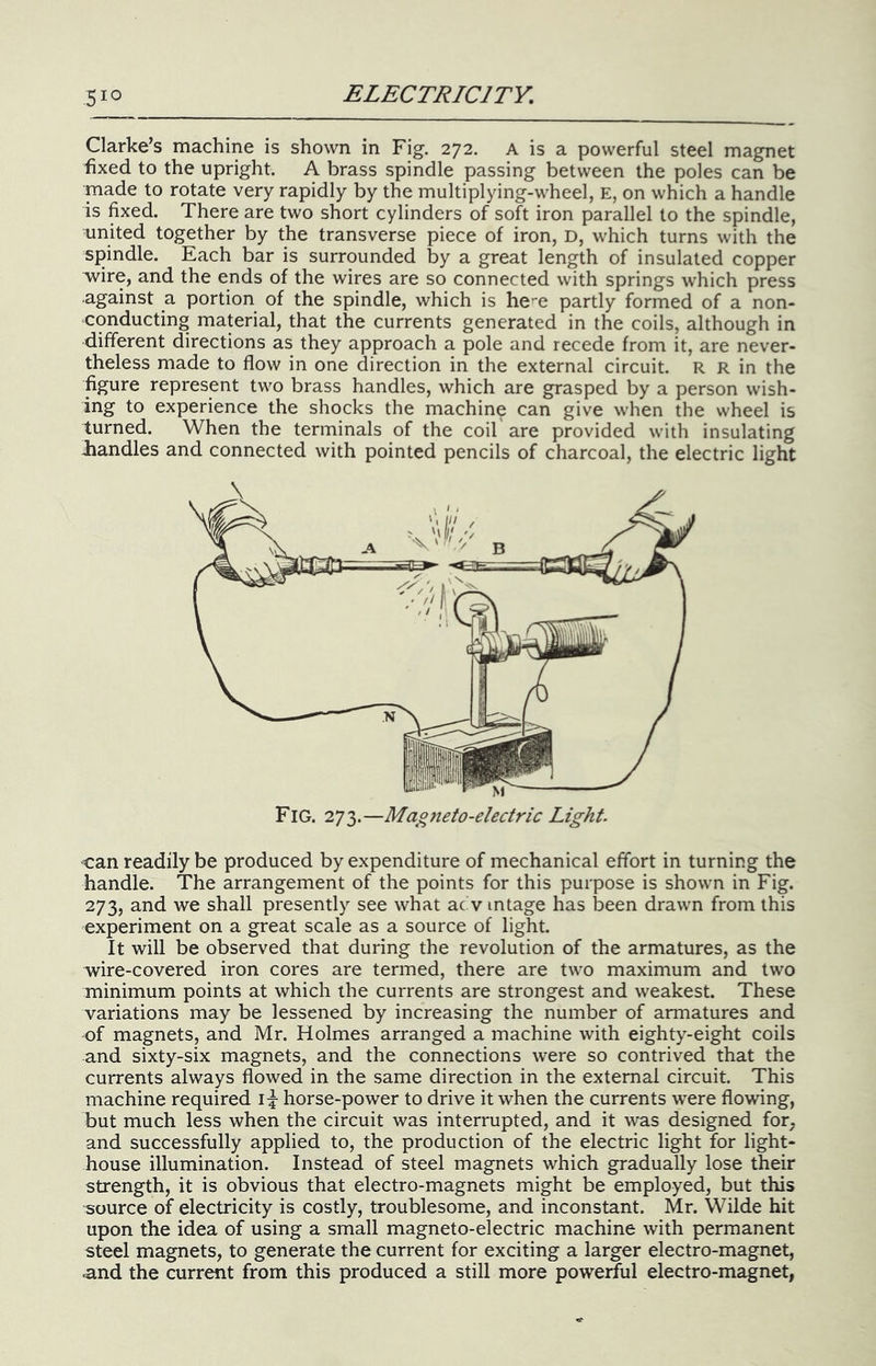 Clarke’s machine is shown in Fig. 272. A is a powerful steel magnet fixed to the upright. A brass spindle passing between the poles can be made to rotate very rapidly by the multiplying-wheel, E, on which a handle is fixed. There are two short cylinders of soft iron parallel to the spindle, united together by the transverse piece of iron, D, which turns with the spindle. Each bar is surrounded by a great length of insulated copper wire, and the ends of the wires are so connected with springs which press against a portion of the spindle, which is he-e partly formed of a non- conducting material, that the currents generated in the coils, although in different directions as they approach a pole and recede from it, are never- theless made to flow in one direction in the external circuit. R R in the figure represent two brass handles, which are grasped by a person wish- ing to experience the shocks the machine can give when the wheel is turned. When the terminals of the coil'are provided with insulating Jiandles and connected with pointed pencils of charcoal, the electric light can readily be produced by expenditure of mechanical effort in turning the handle. The arrangement of the points for this purpose is shown in Fig. 273, and we shall presently see what ac'v intage has been drawn from this experiment on a great scale as a source of light. It will be observed that during the revolution of the armatures, as the wire-covered iron cores are termed, there are two maximum and two minimum points at which the currents are strongest and weakest. These variations may be lessened by increasing the number of armatures and of magnets, and Mr. Holmes arranged a machine with eighty-eight coils and sixty-six magnets, and the connections were so contrived that the currents always flowed in the same direction in the external circuit. This machine required i|- horse-power to drive it when the currents were flowing, but much less when the circuit was interrupted, and it was designed for, and successfully applied to, the production of the electric light for light- house illumination. Instead of steel magnets which gradually lose their strength, it is obvious that electro-magnets might be employed, but this source of electricity is costly, troublesome, and inconstant. Mr. Wilde hit upon the idea of using a small magneto-electric machine with permanent steel magnets, to generate the current for exciting a larger electro-magnet, ■and the current from this produced a still more powerful electro-magnet,