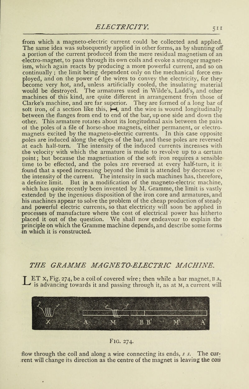 from which a magneto-electric current could be collected and applied. The same idea was subsequently applied in other forms, as by shunting off a portion of the current produced from the mere residual magnetism of an •electro-magnet, to pass through its own coils and evoke a stronger magnet- ism, which again reacts by producing a more powerful current, and so on continually ; the limit being dependent only on the mechanical force em- ployed, and on the power of the wires to convey the electricity, for they become very hot, and, unless artificially cooled, the insulating material would be destroyed. The armatures used in Wilde’s, Ladd’s^ and other machines of this kind, are quite different in arrangement from those of Clarke’s machine, and are far superior. They are formed of a long bar of soft iron, of a section like this, M, and the wire is wound longitudinally between the flanges from end to end of the bar, up one side and down the other. This armature rotates about its longitudinal axis between the pairs of the poles of a file of horse-shoe magnets, either permanent, or electro- magnets excited by the magneto-electric currents. In this case opposite poles are induced along the edges of the bar, and these poles are reversed ■at each half-turn. The intensity of the induced currents increases with the velocity with which the armature is made to revolve up to a certain point; but because the magnetization of the soft iron requires a sensible time to be effected, and the poles are reversed at every half-turn, it is found that a speed increasing beyond the limit is attended by decrease c' the intensity of the current. The intensity in such machines has, therefore, a definite limit. But in a modification of the magneto-electric machine, which has quite recently been invented by M. Gramme, the limit is vastly extended by the ingenious disposition of the iron core and armatures, and his machines appear to solve the problem of the cheap production of steady and powerful electric currents, so that electricity will soon be applied in processes of manufacture where the cost of electrical power has hitherto placed it out of the question. We shall now endeavour to explain the principle on which the Gramme machine depends, and describe some forms in which it is constructed. THE GRAMME MAGNETO-ELECTRIC MACHINE. T ET X, Fig. 274, be a coil of covered wire; then while a bar magnet, B A, is advancing towards it and passing through it, as at M, a current will Fig. 274. flow through the coil and along a wire connecting its ends, j s. The cur- rent will change its direction as the centre of the magnet is leaving the coii