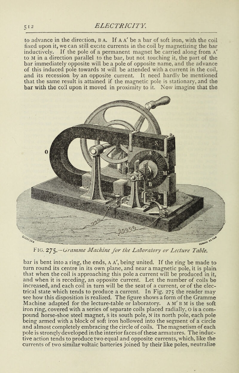 to advance in the direction, B a. If a a' be a bar of soft iron, with the coil fixed upon it, we can still excite currents in the coil by magnetizing the bar inductively. If the pole of a permanent magnet be carried along from a' to M in a direction parallel to the bar, but not touching it, the part of the bar immediately opposite will be a pole of opposite name, and the advance of this induced pole towards M will be attended with a current in the coil, and its recession by an opposite current. It need hardly be mentioned that the same result is attained if the magnetic pole is stationary, and the bar with the coil upon it moved in proximity to it. Now imagine that the Fig. 2y^.—Lrramme Machme for the Laboratory or Lecture Table. bar is bent into a ring, the ends, A a', being united. If the ring be made to turn round its centre in its own plane, and near a magnetic pole, it is plain that when the coil is approaching this pole a current will be produced in it, and when it is receding, an opposite current. Let the number of coils be increased, and each coil in turn will be the seat of a current, or of the elec- trical state which tends to produce a current. In Fig. 275 the reader may see how this disposition is realized. The figure shows a form of the Gramme Machine adapted for the lecture-table or laboratory. A B M is the soft iron ring, covered with a series of separate coils placed radially, O is a com- pound horse-shoe steel magnet, s its south pole, N its north pole, each pole being armed with a block of soft iron hollowed into the segment of a circle and almost completely embracing the circle of coils. The magnetism of each pole is strongly developed in the interior faces of these armatures. The induc- tive action tends to produce two equal and opposite currents, which, like the currents of two similar voltaic batteries joined by their like poles, neutralize