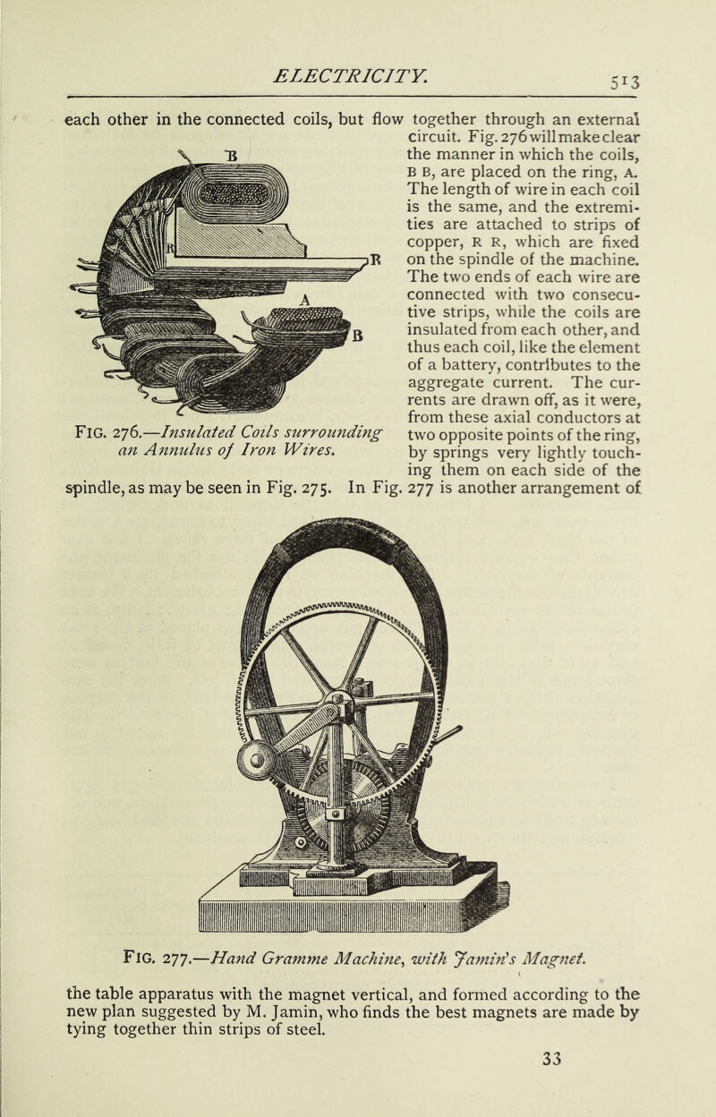 513 each other in the connected coils, but flow together through an external circuit. Fig. 276willmakeclear the manner in which the coils, B B, are placed on the ring, A. The length of wire in each coil is the same, and the extremi- ties are attached to strips of copper, R R, which are fixed on the spindle of the machine. The two ends of each wire are connected with two consecu- tive strips, while the coils are insulated from each other, and thus each coil, like the element of a battery, contributes to the aggregate current. The cur- rents are drawn off, as it were, from these axial conductors at Fig. Insulated Coils surrounding two opposite points of the ring, an Annulus of Iron Wires. by springs very lightly touch- ing them on each side of the spindle, as may be seen in Fig. 275. In Fig. 277 is another arrangement of Fig. 277.—Hand Gramme Machine^ with Jamids Magnet. the table apparatus with the magnet vertical, and formed according to the new plan suggested by M. Jamin, who finds the best magnets are made by tying together thin strips of steel. 33