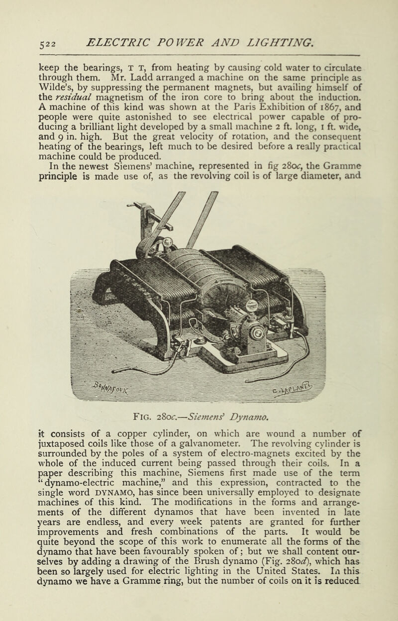 keep the bearings, T T, from heating by causing cold water to circulate through them. Mr. Ladd arranged a machine on the same principle as Wilde’s, by suppressing the permanent magnets, but availing himself of the residual magnetism of the iron core to bring about the induction. A machine of this kind was shown at the Paris Exhibition of 1867, and people were quite astonished to see electrical power capable of pro- ducing a brilliant light developed by a small machine 2 ft. long, i ft. wide, and 9 in. high. But the great velocity of rotation, and the consequent heating of the bearings, left much to be desired before a really practical machine could be produced. In the newest Siemens’ machine, represented in fig 280^:, the Gramme principle is made use of, as the revolving coil is of large diameter, and Fig. 2S0C.—Siemerd Dyna77io. it consists of a copper cylinder, on which are wound a number of juxtaposed coils like those of a galvanometer. The revolving cylinder is surrounded by the poles of a system of electro-magnets excited by the whole of the induced current being passed through their coils. In a paper describing this machine, Siemens first made use of the term “ dynamo-electric machine,” and this expression, contracted to the single word DYNAMO, has since been universally employed to designate machines of this kind. The modifications in the forms and arrange- ments of the different dynamos that have been invented in late years are endless, and every week patents are granted for further improvements and fresh combinations of the parts. It would be quite beyond the scope of this work to enumerate all the forms of the dynamo that have been favourably spoken of; but we shall content our- selves by adding a drawing of the Brush dynamo (Fig. 280^^, which has been so largely used for electric lighting in the United States. In this dynamo we have a Gramme ring, but the number of coils on it is reduced