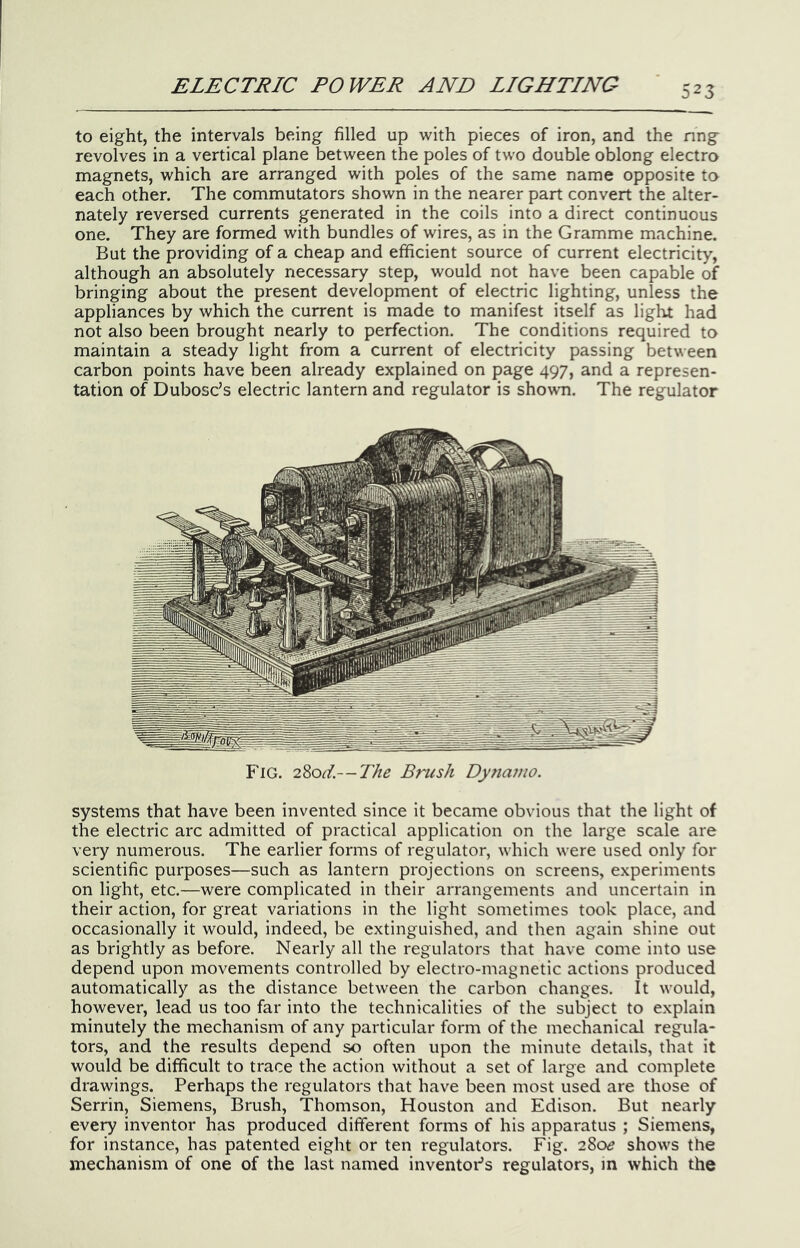 to eight, the intervals being filled up with pieces of iron, and the nng revolves in a vertical plane between the poles of two double oblong electro magnets, which are arranged with poles of the same name opposite to each other. The commutators shown in the nearer part convert the alter- nately reversed currents generated in the coils into a direct continuous one. They are formed with bundles of wires, as in the Gramme machine. But the providing of a cheap and efficient source of current electricity, although an absolutely necessary step, would not have been capable of bringing about the present development of electric lighting, unless the appliances by which the current is made to manifest itself as light had not also been brought nearly to perfection. The conditions required to maintain a steady light from a current of electricity passing between carbon points have been already explained on page 497, and a represen- tation of Dubose’s electric lantern and regulator is shown. The regulator Fig. 280^'/.—The Brush Dyriaino. systems that have been invented since it became obvious that the light of the electric arc admitted of practical application on the large scale are very numerous. The earlier forms of regulator, which were used only for scientific purposes—such as lantern projections on screens, experiments on light, etc.—were complicated in their arrangements and uncertain in their action, for great variations in the light sometimes took place, and occasionally it would, indeed, be extinguished, and then again shine out as brightly as before. Nearly all the regulators that have come into use depend upon movements controlled by electro-magnetic actions produced automatically as the distance between the carbon changes. It would, however, lead us too far into the technicalities of the subject to explain minutely the mechanism of any particular form of the mechanical regula- tors, and the results depend so often upon the minute details, that it would be difficult to trace the action without a set of large and complete drawings. Perhaps the regulators that have been most used are those of Serrin, Siemens, Brush, Thomson, Houston and Edison. But nearly every inventor has produced different forms of his apparatus ; Siemens, for instance, has patented eight or ten regulators. Fig. 28oe shows the mechanism of one of the last named inventor’s regulators, in which the