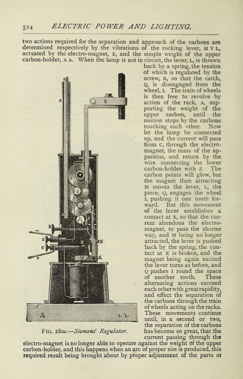 two actions required for the separation and approach of the carbons are determined respectively by the vibrations of the rocking lever, M Y L, actuated by the electro-magnet, E, and the simple weight of the upper carbon-holder, a a. When the lamp is not in circuit, the lever, L, is thrown back by a spring, the tension of which is regulated by the screw, R, so that the catch, Q, is disengaged from the wheel, I. The train of wheels is then free to revolve by action of the rack. A, sup- porting the weight of the upper carbon, until the motion stops by the carbons touching each other. Now let the lamp be connected up, and the current will pass from C, through the electro- magnet, the mass of the ap- paratus, and return by the wire connecting the lower carbon-holder with z. The carbon points will glow, but the magnet then attracting M moves the lever, L, the piece, Q, engages the wheel I, pushing it one tooth for- ward. But this movement of the lever establishes a contact at X, so that the cur- rent abandons the electro- magnet, to pass the shorter way, and M being no longer attracted, the lever is pushed back by the spring, the con- tact at X is broken, and the magnet being again excited the lever turns as before, and Q pushes I round the space of another tooth. These alternating actions succeed each other with great rapidity, and effect the separation of the carbons through the train of wheels acting on the racks. These movements continue until, in a second or two, the separation of the carbons Fig. 280^.—Siemens Regulator. has become so great, that the current passing through the €lectro-magnet is no longer able to operate against the weight of the upper carbon-holder, and this happens when an arc of proper size is produced, this required result being brought about by proper adjustment of the parts ot