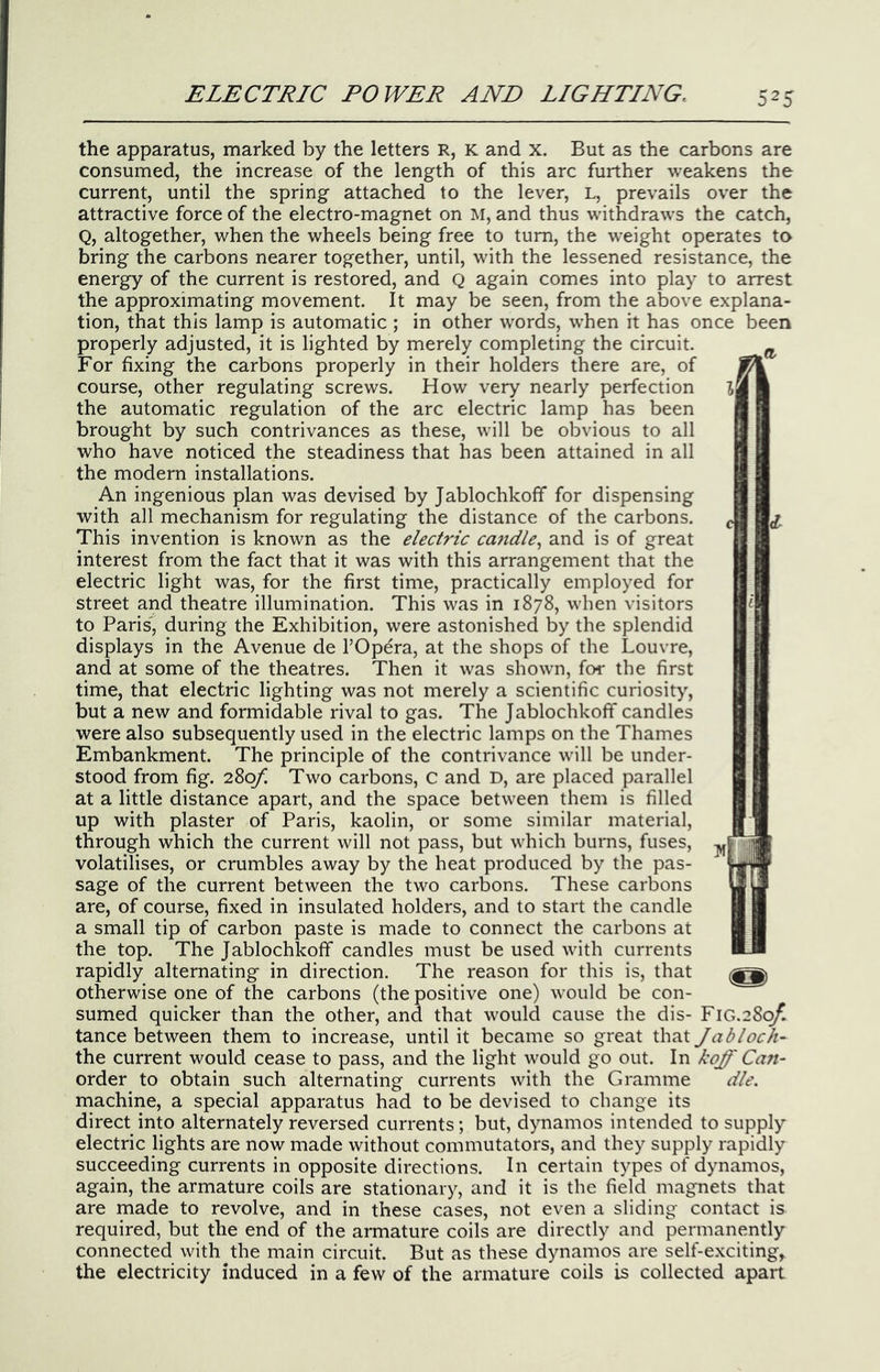 the apparatus, marked by the letters R, K and x. But as the carbons are consumed, the increase of the length of this arc further weakens the current, until the spring attached to the lever, L, prevails over the attractive force of the electro-magnet on M, and thus w’ithdraw's the catch, Q, altogether, when the wheels being free to turn, the weight operates to bring the carbons nearer together, until, with the lessened resistance, the energy of the current is restored, and Q again comes into play to arrest the approximating movement. It may be seen, from the above explana- tion, that this lamp is automatic ; in other words, when it has once been properly adjusted, it is lighted by merely completing the circuit. For fixing the carbons properly in their holders there are, of course, other regulating screws. How very nearly perfection the automatic regulation of the arc electric lamp has been brought by such contrivances as these, w’ill be obvious to all who have noticed the steadiness that has been attained in all the modern installations. An ingenious plan was devised by Jablochkoff for dispensing with all mechanism for regulating the distance of the carbons. This invention is known as the electric ca^idle.^ and is of great interest from the fact that it was with this arrangement that the electric light was, for the first time, practically employed for street and theatre illumination. This was in 1878, when visitors to Paris, during the Exhibition, were astonished by the splendid displays in the Avenue de I’Opdra, at the shops of the Louvre, and at some of the theatres. Then it was shown, for the first time, that electric lighting was not merely a scientific curiosity, but a new and formidable rival to gas. The Jablochkoff candles were also subsequently used in the electric lamps on the Thames Embankment. The principle of the contrivance w'ill be under- stood from fig. 'iZof. Two carbons, C and D, are placed parallel at a little distance apart, and the space between them is filled up with plaster of Paris, kaolin, or some similar material, through which the current will not pass, but which burns, fuses, volatilises, or crumbles away by the heat produced by the pas- sage of the current between the two carbons. These carbons are, of course, fixed in insulated holders, and to start the candle a small tip of carbon paste is made to connect the carbons at the top. The Jablochkoff candles must be used with currents rapidly alternating in direction. The reason for this is, that otherwise one of the carbons (the positive one) would be con- sumed quicker than the other, and that would cause the dis- FiG.28q^ tance between them to increase, until it became so great that Jabloch- the current would cease to pass, and the light would go out. In koff Can- order to obtain such alternating currents with the Gramme die. machine, a special apparatus had to be devised to change its direct into alternately reversed currents; but, dynamos intended to supply electric lights are now made without commutators, and they supply rapidly succeeding currents in opposite directions. In certain types of dynamos, again, the armature coils are stationary, and it is the field magnets that are made to revolve, and in these cases, not even a sliding contact is required, but the end of the armature coils are directly and permanently connected with the main circuit. But as these dynamos are self-exciting, the electricity induced in a few of the armature coils is collected apart