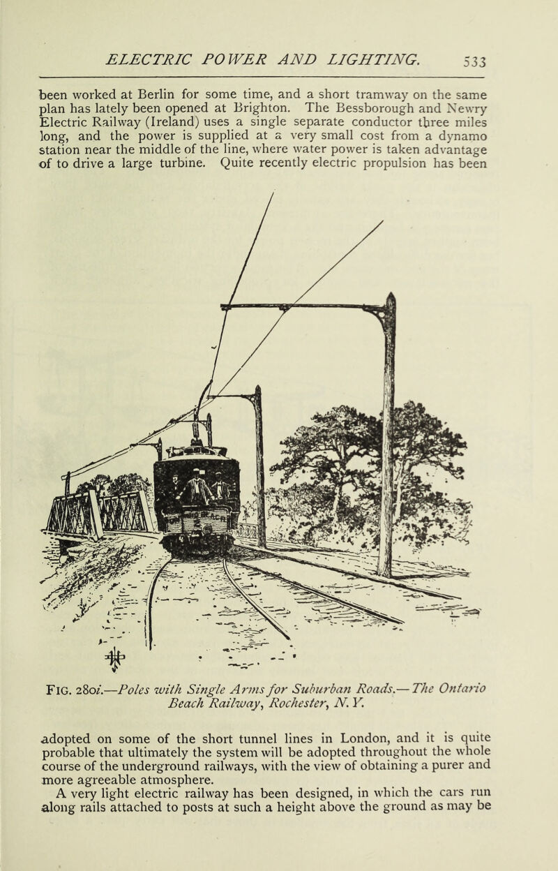 been worked at Berlin for some time, and a short tramway on the same plan has lately been opened at Brighton. The Bessborough and Xewry Electric Railway (Ireland) uses a single separate conductor three miles long, and the power is supplied at a very small cost from a dynamo station near the middle of the line, where water power is taken advantage of to drive a large turbine. Quite recently electric propulsion has been Fig. 280/.—Poles with Smgle Arms for Suburbafi Roads.— The Ontario Beach Railway.^ Rochester^ N. Y. adopted on some of the short tunnel lines in London, and it is quite probable that ultimately the system will be adopted throughout the whole course of the underground railways, with the view of obtaining a purer and more agreeable atmosphere. A very light electric railway has been designed, in which tire cars run along rails attached to posts at such a height above the ground as may be