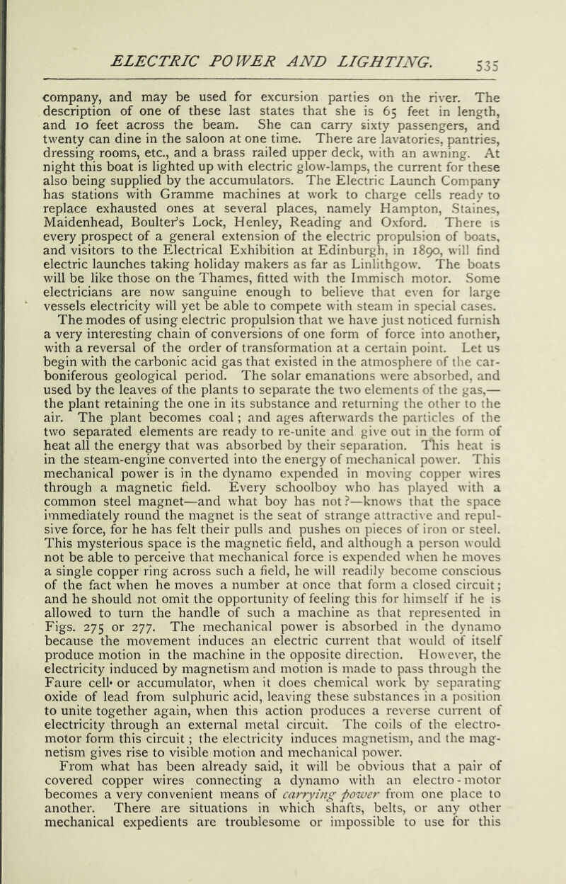 company, and may be used for excursion parties on the river. The description of one of these last states that she is 65 feet in length, and 10 feet across the beam. She can carry sixty passengers, and twenty can dine in the saloon at one time. There are lavatories, pantries, dressing rooms, etc., and a brass railed upper deck, with an awning. At night this boat is lighted up with electric glow-lamps, the current for these also being supplied by the accumulators. The Electric Launch Company has stations with Gramme machines at work to charge cells ready to replace exhausted ones at several places, namely Hampton, Staines, Maidenhead, Boulter’s Lock, Henley, Reading and Oxford. There is every prospect of a general extension of the electric propulsion of boats, and visitors to the Electrical Exhibition at Edinburgh, in 1890, will find electric launches taking holiday makers as far as Linlithgow. The boats will be like those on the Thames, fitted with the Immisch motor. Some electricians are now sanguine enough to believe that even for large vessels electricity will yet be able to compete with steam in special cases. The modes of using electric propulsion that we have just noticed furnish a very interesting chain of conversions of one form of force into another, with a reversal of the order of transformation at a certain point. Let us begin with the carbonic acid gas that existed in the atmosphere of the car- boniferous geological period. The solar emanations were absorbed, and used by the leaves of the plants to separate the two elements of the gas,— the plant retaining the one in its substance and returning the other to the air. The plant becomes coal; and ages afterwards the particles of the two separated elements are ready to re-unite and give out in the form of heat all the energy that was absorbed by their separation. This heat is in the steam-engine converted into the energy of mechanical power. This mechanical power is in the dynamo expended in moving copper wires through a magnetic field. Every schoolboy who has played with a common steel magnet—and what boy has not ?—knows that the space immediately round the magnet is the seat of strange attractive and repul- sive force, for he has felt their pulls and pushes on pieces of iron or steel. This mysterious space is the magnetic field, and although a person would not be able to perceive that mechanical force is expended when he moves a single copper ring across such a field, he will readily become conscious of the fact when he moves a number at once that form a closed circuit; and he should not omit the opportunity of feeling this for himself if he is allowed to turn the handle of such a machine as that represented in Figs. 275 or 277. The mechanical power is absorbed in the dynamo because the movement induces an electric current that would of itself produce motion in the machine in the opposite direction. However, the electricity induced by magnetism and motion is made to pass through the Faure cell* or accumulator, when it does chemical work by separating oxide of lead from sulphuric acid, leaving these substances in a position to unite together again, when this action produces a reverse current of electricity through an external metal circuit. The coils of the electro- motor form this circuit; the electricity induces magnetism, and the mag- netism gives rise to visible motion and mechanical power. From what has been already said, it will be obvious that a pair of covered copper wires connecting a dynamo with an electro - motor becomes a very convenient means of ciwrying power from one place to another. There are situations in which shafts, belts, or any other mechanical expedients are troublesome or impossible to use for this
