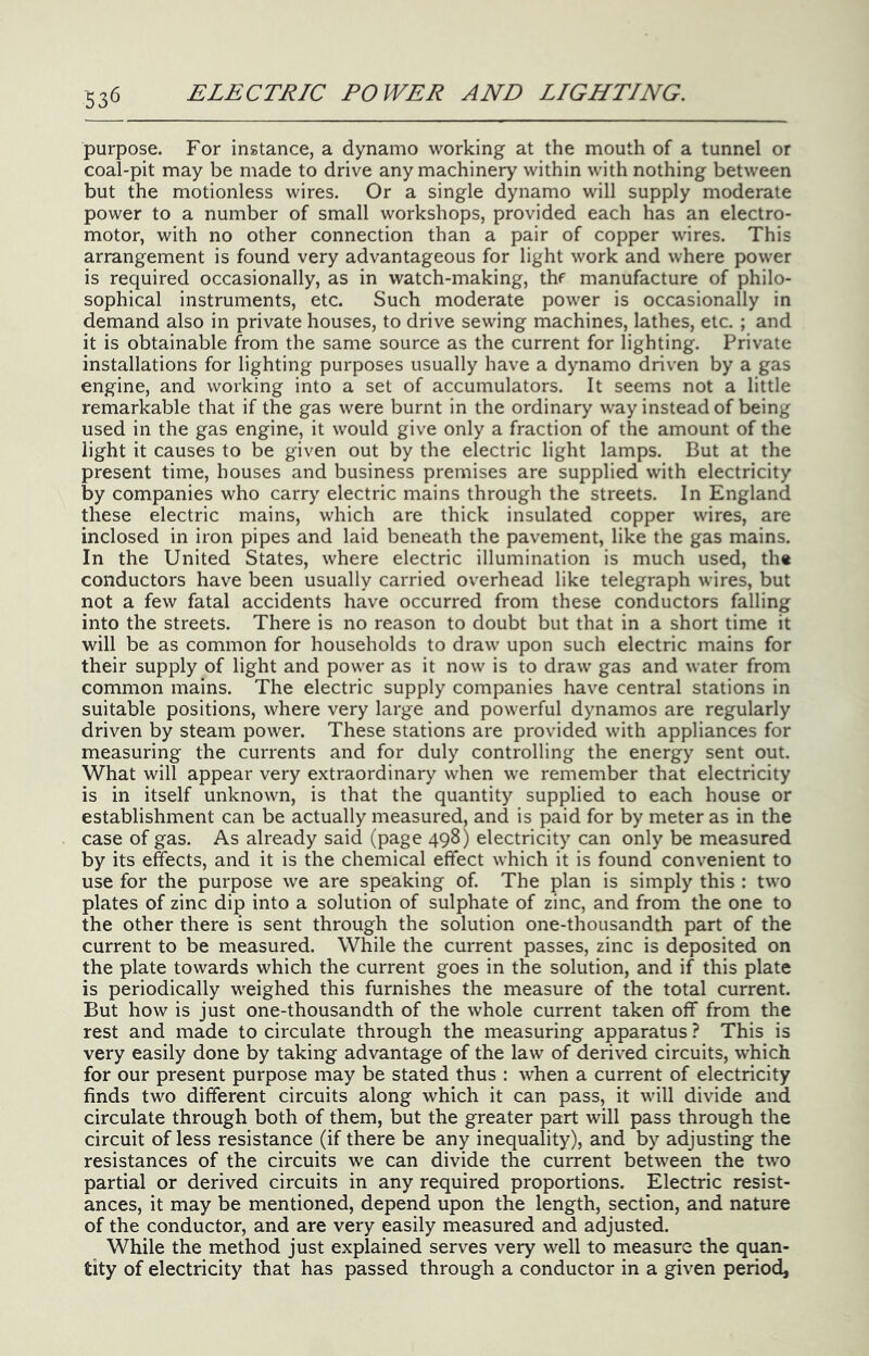 purpose. For instance, a dynamo working at the mouth of a tunnel or coal-pit may be made to drive any machinery within with nothing between but the motionless wires. Or a single dynamo will supply moderate power to a number of small workshops, provided each has an electro- motor, with no other connection than a pair of copper wires. This arrangement is found very advantageous for light work and where power is required occasionally, as in watch-making, thf manufacture of philo- sophical instruments, etc. Such moderate power is occasionally in demand also in private houses, to drive sewing machines, lathes, etc. ; and it is obtainable from the same source as the current for lighting. Private installations for lighting purposes usually have a dynamo driven by a gas engine, and working into a set of accumulators. It seems not a little remarkable that if the gas were burnt in the ordinary way instead of being used in the gas engine, it would give only a fraction of the amount of the light it causes to be given out by the electric light lamps. But at the present time, houses and business premises are supplied with electricity by companies who carry electric mains through the streets. In England these electric mains, which are thick insulated copper wires, are inclosed in iron pipes and laid beneath the pavement, like the gas mains. In the United States, where electric illumination is much used, th« conductors have been usually carried overhead like telegraph wires, but not a few fatal accidents have occurred from these conductors falling into the streets. There is no reason to doubt but that in a short time it will be as common for households to draw upon such electric mains for their supply of light and power as it now is to draw gas and water from common mains. The electric supply companies have central stations in suitable positions, where very large and powerful dynamos are regularly driven by steam power. These stations are provided with appliances for measuring the currents and for duly controlling the energy sent out. What will appear very extraordinary when we remember that electricity is in itself unknown, is that the quantity supplied to each house or establishment can be actually measured, and is paid for by meter as in the case of gas. As already said (page 498) electricity can only be measured by its effects, and it is the chemical effect which it is found convenient to use for the purpose we are speaking of. The plan is simply this : two plates of zinc dip into a solution of sulphate of zinc, and from the one to the other there is sent through the solution one-thousandth part of the current to be measured. While the current passes, zinc is deposited on the plate towards which the current goes in the solution, and if this plate is periodically weighed this furnishes the measure of the total current. But how is just one-thousandth of the whole current taken off from the rest and made to circulate through the measuring apparatus ? This is very easily done by taking advantage of the law of derived circuits, which for our present purpose may be stated thus : when a current of electricity finds two different circuits along which it can pass, it will divide and circulate through both of them, but the greater part will pass through the circuit of less resistance (if there be any inequality), and by adjusting the resistances of the circuits we can divide the current between the two partial or derived circuits in any required proportions. Electric resist- ances, it may be mentioned, depend upon the length, section, and nature of the conductor, and are very easily measured and adjusted. While the method just explained serves very well to measure the quan- tity of electricity that has passed through a conductor in a given period,