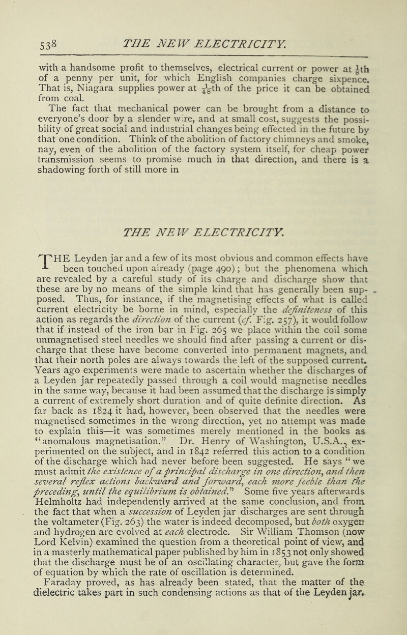 with a handsome profit to themselves, electrical current or power at ^th of a penny per unit, for which English companies charge sixpence. That is, Niagara supplies power at j'g-th of the price it can be obtained from coal. The fact that mechanical power can be brought from a distance to everyone’s door by a slender wire, and at small cost, suggests the possi- bility of great social and industrial changes being effected in the future by that one condition. Think of the abolition of factory chimneys and smoke, nay, even of the abolition of the factory system itself, for cheap power transmission seems to promise much in that direction, and there is a shadowing forth of still more in THE NEW ELECTRICITY. Leyden jar and a few of its most obvious and common effects have been touched upon already (page 490); but the phenomena which are revealed by a careful study of its charge and discharge show that these are by no means of the simple kind that has generally been sup- , posed. Thus, for instance, if the magnetising effects of what is called current electricity be borne in mind, especially the definiteness of this action as regards the directio}i of the current {cf. Fig. 257), it would follow that if instead of the iron bar in Fig. 265 we place within the coil some unmagnetised steel needles we should find after passing a current or dis- charge that these have become converted into permanent magnets, and that their north poles are always towards the left of the supposed current. Years ago experiments were made to ascertain whether the discharges of a Leyden jar repeatedly passed through a coil would magnetise needles in the same way, because it had been assumed that the discharge is simply a current of extremely short duration and of quite definite direction. As far back as 1824 it had, however, been observed that the needles were magnetised sometimes in the wrong direction, yet no attempt w^as made to explain this—it was sometimes merely mentioned in the books as “anomalous magnetisation.” Dr. Henry of Washington, U.S.A., ex- perimented on the subject, and in 1842 referred this action to a condition of the discharge which had never before been suggested. He says “ we must admit the existe?ice of a principal discharge in one directiojt^ a?id theii several reflex actions backward and forward^ each more feeble than preceding,, until the equilibrium is obtamedC Some five years afterwards Helmholtz had independently arrived at the same conclusion, and from the fact that when a succession of Leyden jar discharges are sent through the voltameter (Fig. 263) the w^ater is indeed decomposed, but both oxygen and hydrogen are evolved at each electrode. Sir William Thomson (now Lord Kelvin) examined the question from a theoretical point of view, and in a masterly mathematical paper published by him in 1853 not only showed that the discharge must be of an oscillating character, but gave the form of equation by which the rate of oscillation is determined. Faraday proved, as has already been stated, that the matter of the dielectric takes part in such condensing actions as that of the Leyden jar^