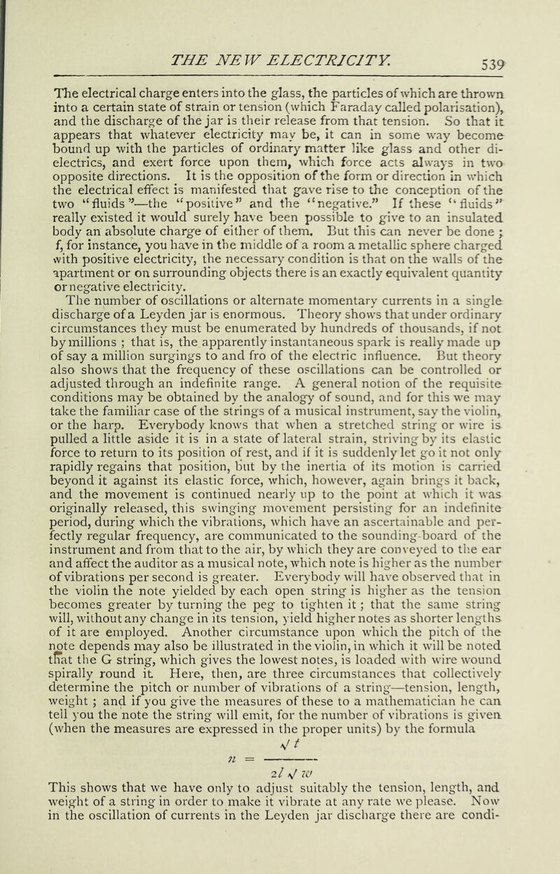 The electrical charge enters into the glass, the particles of which are thrown into a certain state of strain or tension (which Faraday called polarisation), and the discharge of the jar is their release from that tension. So that it appears that whatever electricity may be, it can in some way become bound up with the particles of ordinary matter like glass and other di- electrics, and exert force upon them, which force acts always in two opposite directions. It is the opposition of the form or direction in which the electrical effect is manifested that gave rise to the conception of the two “fluids’^—the ‘^positive” and the “negative.” If these “fluids” really existed it would surely have been possible to give to an insulated body an absolute charge of either of them. But this can never be done ; f, for instance, you have in the middle of a room a metallic sphere charged with positive electricity, the necessary condition is that on the walls of the apartment or on surrounding objects there is an exactly equivalent quantity or negative electricity. The number of oscillations or alternate momentary currents in a single discharge of a Leyden jar is enormous. Theory shows that under ordinary circumstances they must be enumerated by hundreds of thousands, if not by millions ; that is, the apparently instantaneous spark is really made up of say a million surgings to and fro of the electric influence. But theory also shows that the frequency of these oscillations can be controlled or adjusted through an indefinite range. A general notion of the requisite conditions may be obtained by the analogy of sound, and for this we may take the familiar case of the strings of a musical instrument, say the violin, or the harp. Everybody knows that when a stretched string or wire is pulled a little aside it is in a state of lateral strain, striving by its elastic force to return to its position of rest, and if it is suddenly let go it not only rapidly regains that position, but by the inertia of its motion is carried beyond it against its elastic force, which, however, again brings it back, and the movement is continued nearly up to the point at which it was originally released, this swinging movement persisting for an indefinite period, during which the vibrations, which have an ascertainable and per- fectly regular frequency, are communicated to the sounding-board of the instrument and from that to the air, by which they are conveyed to the ear and affect the auditor as a musical note, which note is higher as the number of vibrations per second is greater. Everybody will have observ^ed that in the violin the note yielded by each open string is higher as the tension becomes greater by turning the peg to tighten it; that the same string will, without any change in its tension, yield higher notes as shorter lengths of it are employed. Another circumstance upon which the pitch of the note depends may also be illustrated in the violin, in which it will be noted tlTat the G string, which gives the lowest notes, is loaded with wire wound spirally round it Here, then, are three circumstances that collectively determine the pitch or number of vibrations of a string—tension, length, weight ; and if you give the measures of these to a mathematician he can tell you the note the string will emit, for the number of vibrations is given (when the measures are expressed in the proper units) by the formula V/ n 2/ V This shows that we have only to adjust suitably the tension, length, and weight of a string in order to make it vibrate at any rate we please. Now in the oscillation of currents in the Leyden jar discharge there are condi-