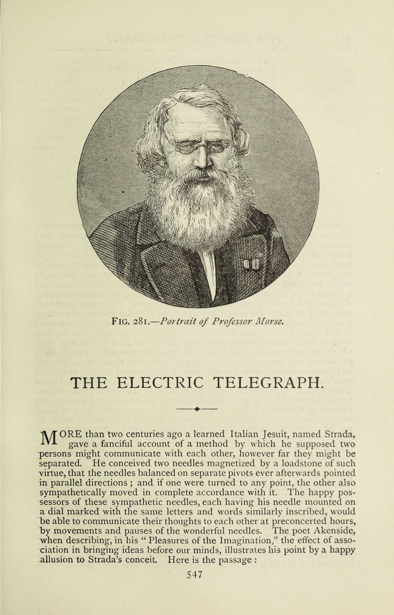 Fig. 281.—Portrait of Professor Morse. THE ELECTRIC TELEGRAPH. More than tv/0 centuries ago a learned Italian Jesuit, named Strada, gave a fanciful account of a method by which he supposed two persons might communicate with each other, however far they might be separated. He conceived two needles magnetized by a loadstone of such virtue, that the needles balanced on separate pivots ever afterwards pointed in parallel directions ; and if one were turned to any point, the otlier also sympathetically moved in complete accordance with it. The happy pos- sessors of these sympathetic needles, each having his needle mounted on a dial marked with the same letters and words similarly inscribed, would be able to communicate their thoughts to each other at preconcerted hours, by movements and pauses of the wonderful needles. The poet Akenside, when describing, in his “ Pleasures of the Imagination/’ the eftect of asso- ciation in bringing ideas before our minds, illustrates his point by a happy allusion to Strada’s conceit. Here is the passage :