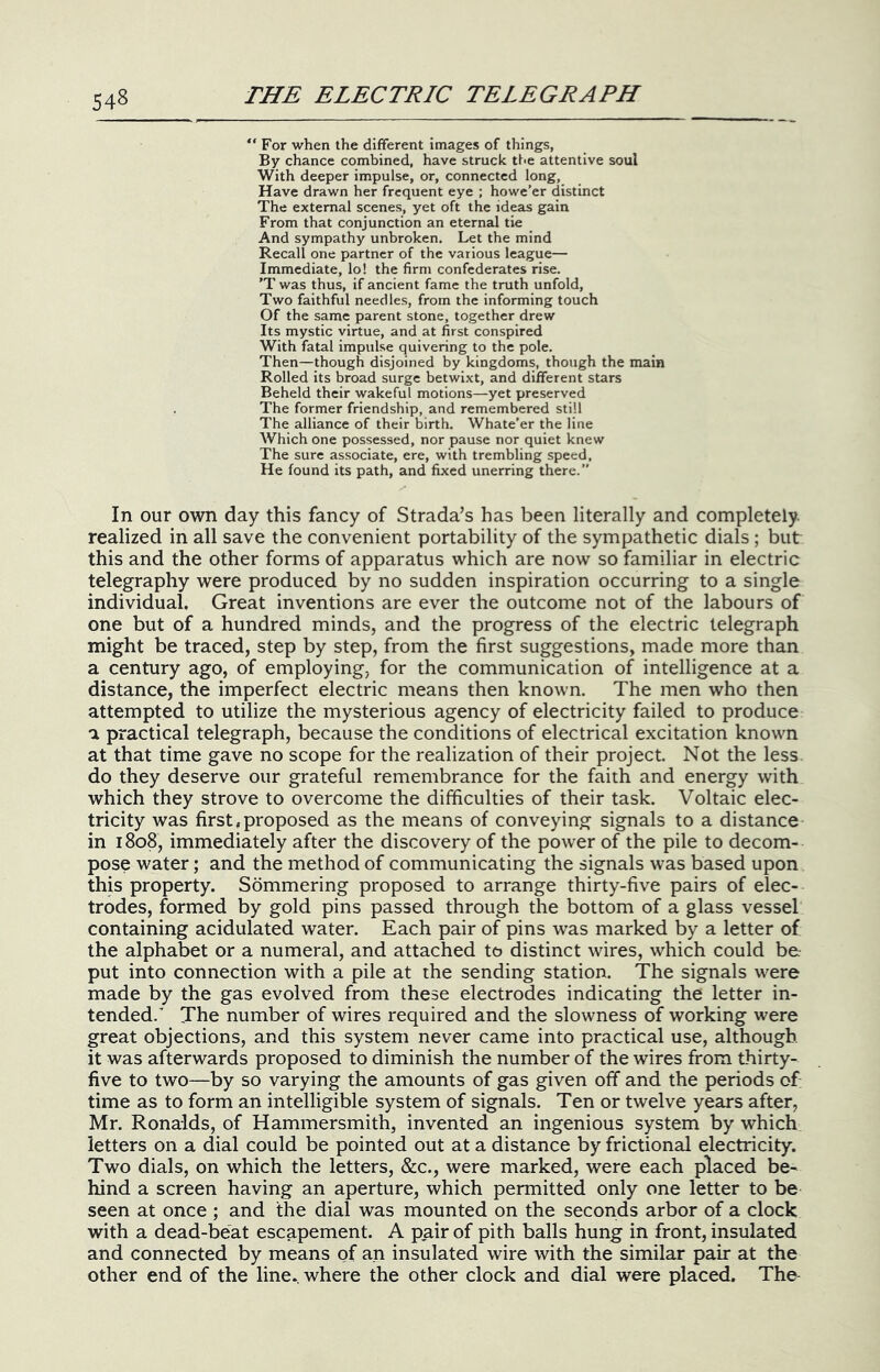 ' For when the different Images of things, By chance combined, have struck tt<e attentive soul With deeper impulse, or, connected long. Have drawn her frequent eye ; howe’er distinct The external scenes, yet oft the ideas gain From that conjunction an eternal tie And sympathy unbroken. Let the mind Recall one partner of the various league— Immediate, lo! the firm confederates rise. 'T was thus, if ancient fame the truth unfold. Two faithful needles, from the informing touch Of the same parent stone, together drew Its mystic virtue, and at first conspired With fatal impulse quivering to the pole. Then—though disjoined by kingdoms, though the main Rolled its broad surge betwixt, and different stars Beheld their wakeful motions—yet preserved The former friendship, and remembered still The alliance of their birth. Whate’er the line Which one possessed, nor pause nor quiet knew The sure associate, ere, with trembling speed. He found its path, and fixed unerring there.” In our own day this fancy of Strada’s has been literally and completely realized in all save the convenient portability of the sympathetic dials ; but this and the other forms of apparatus which are now so familiar in electric telegraphy were produced by no sudden inspiration occurring to a single individual. Great inventions are ever the outcome not of the labours of one but of a hundred minds, and the progress of the electric telegraph might be traced, step by step, from the first suggestions, made more than a century ago, of employing, for the communication of intelligence at a distance, the imperfect electric means then known. The men who then attempted to utilize the mysterious agency of electricity failed to produce a practical telegraph, because the conditions of electrical excitation known at that time gave no scope for the realization of their project. Not the less do they deserve our grateful remembrance for the faith and energy with which they strove to overcome the difficulties of their task. Voltaic elec- tricity was first,proposed as the means of conveying signals to a distance in 1808, immediately after the discovery of the power of the pile to decom- pose water; and the method of communicating the signals was based upon this property. Sommering proposed to arrange thirty-five pairs of elec- trodes, formed by gold pins passed through the bottom of a glass vessel containing acidulated water. Each pair of pins was marked by a letter of the alphabet or a numeral, and attached to distinct wires, which could be put into connection with a pile at the sending station. The signals were made by the gas evolved from these electrodes indicating the letter in- tended. The number of wires required and the slowness of working were great objections, and this system never came into practical use, although it was afterwards proposed to diminish the number of the wires from thirty- five to two—by so varying the amounts of gas given off and the periods of time as to form an intelligible system of signals. Ten or twelve years after, Mr. Ronalds, of Hammersmith, invented an ingenious system by which letters on a dial could be pointed out at a distance by frictional electricity. Two dials, on which the letters, &c., were marked, were each placed be- hind a screen having an aperture, which permitted only one letter to be seen at once ; and the dial was mounted on the seconds arbor of a clock with a dead-beat escapement. A pair of pith balls hung in front, insulated and connected by means of an insulated wire with the similar pair at the other end of the line, where the other clock and dial were placed. The^