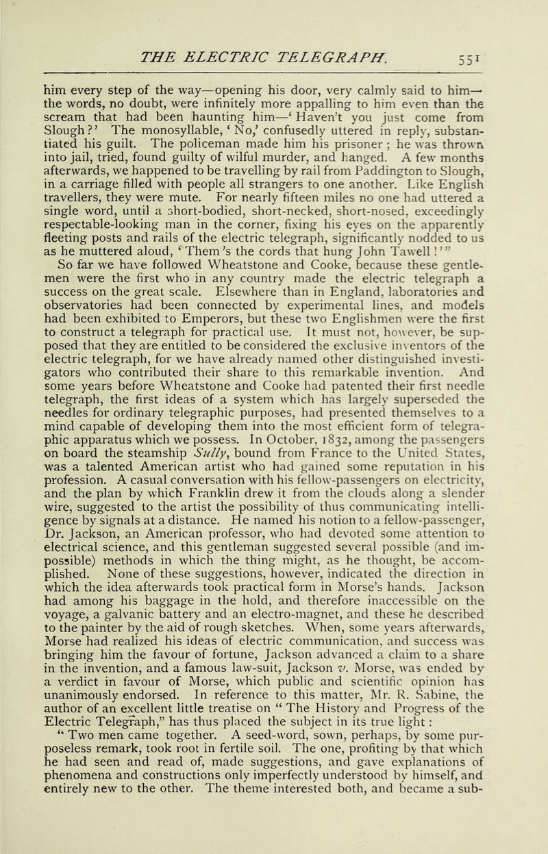 him every step of the way—opening his door, very calmly said to him— the words, no doubt, were infinitely more appalling to him even than the scream that had been haunting him—‘‘ Haven’t you just come from Slough?’ The monosyllable, ‘No,’ confusedly uttered in reply, substan- tiated his guilt. The policeman made him his prisoner ; he was thrown into jail, tried, found guilty of wilful murder, and hanged. A few months afterwards, we happened to be travelling by rail from Paddington to Slough, in a carriage filled with people all strangers to one another. Like English travellers, they were mute. For nearly fifteen miles no one had uttered a single word, until a short-bodied, short-necked, short-nosed, exceedingly respectable-looking man in the corner, fixing his eyes on the apparently fleeting posts and rails of the electric telegraph, significantly nodded to us as he muttered aloud, ‘ Them’s the cords that hung John Tawell I ’” So far we have follosved Wheatstone and Cooke, because these gentle- men were the first who in any country made the electric telegraph a success on the great scale. Elsewhere than in England, laboratories and observatories had been connected by experimental lines, and models had been exhibited to Emperors, but these two Englishmen were the first to construct a telegraph for practical use. It must not, however, be sup- posed that they are entitled to be considered the exclusive inventors of the electric telegraph, for we have already named other distinguished investi- gators who contributed their share to this remarkable invention. And some years before Wheatstone and Cooke had patented their first needle telegraph, the first ideas of a system which has largely superseded the needles for ordinary telegraphic purposes, had presented themselves to a mind capable of developing them into the most efficient form of telegra- phic apparatus which we possess. In October, 1832, among the passengers on board the steamship Sully^ bound from France to the United States, was a talented American artist who had gained some reputation in his profession. A casual conversation with his fellow-passengers on electricity, and the plan by which Franklin drew it from the clouds along a slender wire, suggested to the artist the possibility of thus communicating intelli- gence by signals at a distance. He named his notion to a fellow-passenger. Dr. Jackson, an American professor, who had devoted some attention to electrical science, and this gentleman suggested several possible (and im- possible) methods in which the thing might, as he thought, be accom- plished. None of these suggestions, however, indicated the direction in which the idea afterwards took practical form in Morse’s hands. Jackson had among his baggage in the hold, and therefore inaccessible on the voyage, a galvanic battery and an electro-magnet, and these he described to the painter by the aid of rough sketches. When, some years afterwards, Morse had realized his ideas of electric communication, and success was bringing him the favour of fortune, Jackson advanced a claim to a share in the invention, and a famous law-suit, Jackson v. Morse, was ended by a verdict in favour of Morse, which public and scientific opinion has unanimously endorsed. In reference to this matter, IMr. R. Sabine, the author of an excellent little treatise on “ The History and Progress of the Electric Telegraph,” has thus placed the subject in its true light: “ Two men came together. A seed-word, sown, perhaps, by some pur- poseless remark, took root in fertile soil. The one, profiting by that which he had seen and read of, made suggestions, and gave explanations of phenomena and constructions only imperfectly understood by himself, and entirely new to the other. The theme interested both, and became a sub-