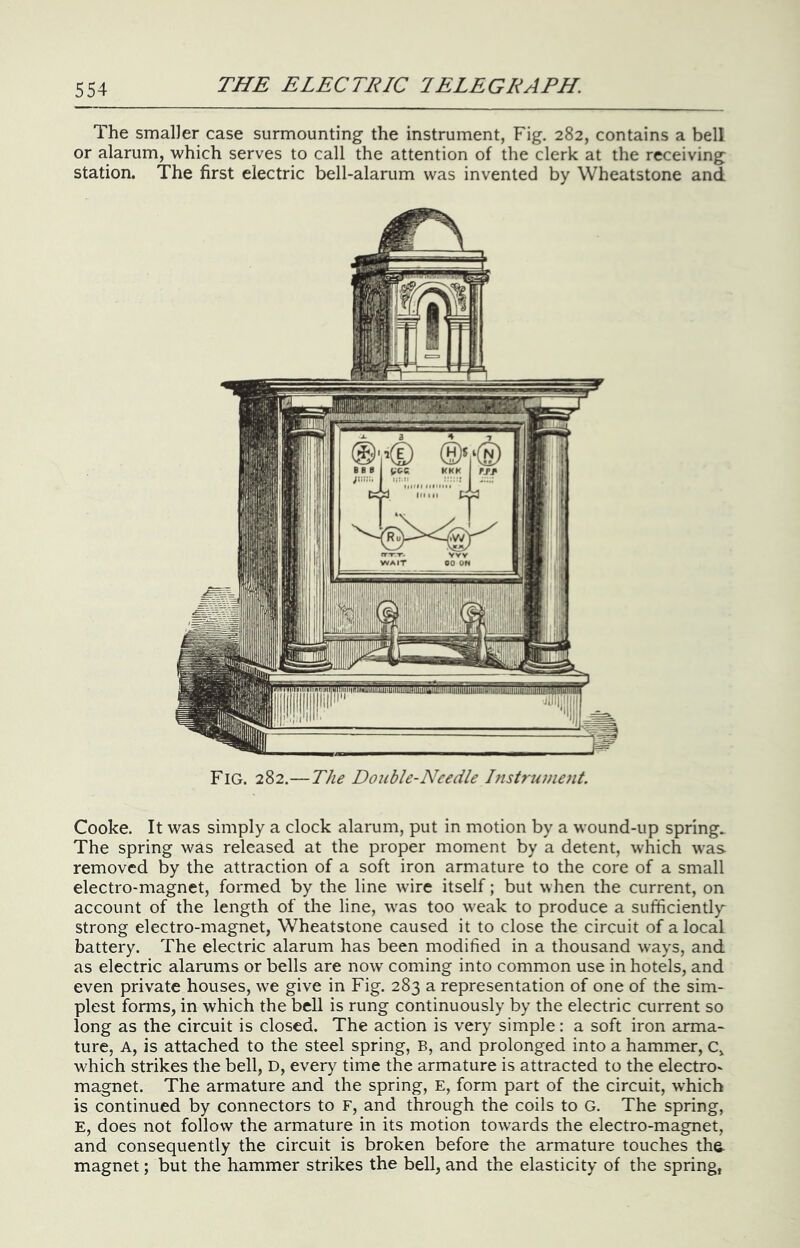 The smaller case surmounting the instrument, Fig. 282, contains a bell or alarum, which serves to call the attention of the clerk at the receiving station. The first electric bell-alarum was invented by Wheatstone and Fig. 282.—The Double-Needle Instrument. Cooke. It was simply a clock alarum, put in motion by a wound-up spring. The spring was released at the proper moment by a detent, which was removed by the attraction of a soft iron armature to the core of a small electro-magnet, formed by the line wire itself; but when the current, on account of the length of the line, was too weak to produce a sufficiently^ strong electro-magnet, Wheatstone caused it to close the circuit of a local battery. The electric alarum has been modified in a thousand ways, and as electric alarums or bells are now coming into common use in hotels, and even private houses, we give in Fig. 283 a representation of one of the sim- plest forms, in which the bell is rung continuously by the electric current so long as the circuit is closed. The action is very simple: a soft iron arma* ture, A, is attached to the steel spring, B, and prolonged into a hammer, c, which strikes the bell, D, every time the armature is attracted to the electro- magnet. The armature and the spring, E, form part of the circuit, which is continued by connectors to F, and through the coils to G. The spring, E, does not follow the armature in its motion towards the electro-magnet, and consequently the circuit is broken before the armature touches the- magnet; but the hammer strikes the bell, and the elasticity of the spring,