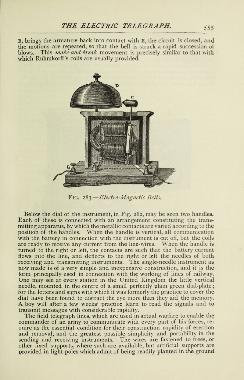 B, brings the armature back into contact with E, the circuit is closed, and the motions are repeated, so that the bell is struck a rapid succession ot blows. This make-and-break movement is precisely similar to that with which Ruhmkorff’s coils are usually provided. Fig. 283.—Electro-Magnetic Bells. Below the dial of the instrument, in Fig. 282, may be seen two handles. Each of these is connected witli an arrangement constituting the trans- mitting apparatus, by which the metallic contacts are varied according to the position of the handles. When the handle is vertical, all communication with the battery in connection with the instrument is cut off, but the coils are ready to receive any current from the line-wires. When the handle is turned to the right or left, the contacts are such that the battery current flows into the line, and deflects to the right or left the needles of both receiving and transmitting instruments. The single-needle instrument as now made is of a very simple and inexpensive construction, and it is the form principally used in connection with the working of lines of railway. One may see at every station in the United Kingdom the little vertical needle, mounted in the centre of a small perfectly plain green dial-plate; for the letters and signs with which it was formerly the practice to cover the dial have been found to distract the eye more than they aid the memory. A boy will after a few weeks’ practice learn to read the signals and to transmit messages with considerable rapidity. The field telegraph lines, which are used in actual warfare to enable the commander of an army to communicate with every part of his forces, re- quire as the essential condition for their construction rapidity of erection and removal, and the greatest possible simplicity and portability in the sending and receiving instruments. The wires are fastened to ti'ees, or other fixed supports, where such are available, but artificial supports are provided in light poles which admit of being readily planted in the ground