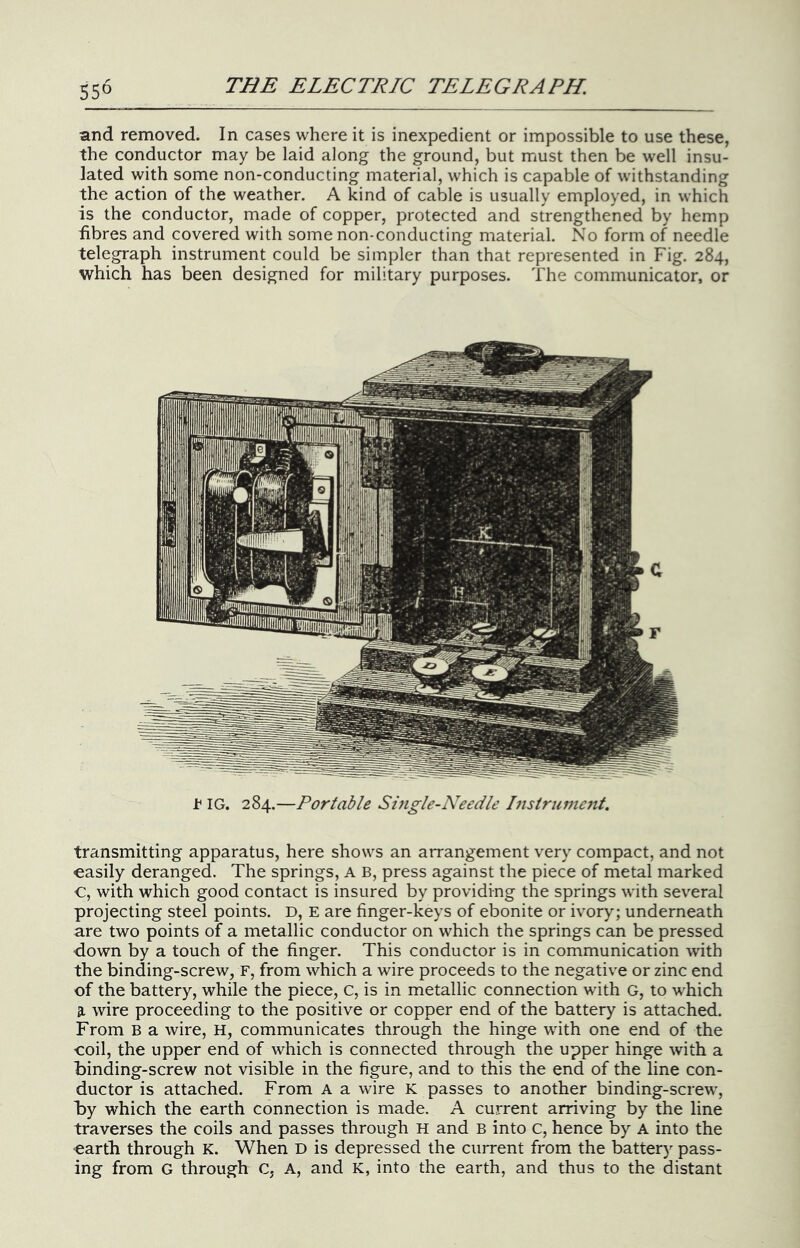 and removed. In cases where it is inexpedient or impossible to use these, the conductor may be laid along the ground, but must then be well insu- lated with some non-conducting material, which is capable of withstanding the action of the weather. A kind of cable is usually employed, in which is the conductor, made of copper, protected and strengthened by hemp fibres and covered with some non-conducting material. No form of needle telegraph instrument could be simpler than that represented in Fig. 284, which has been designed for military purposes. The communicator, or t IG. 284.—Portable Siiigle-Needle Instrume?it. transmitting apparatus, here shows an arrangement very compact, and not easily deranged. The springs, A B, press against the piece of metal marked C, with which good contact is insured by providing the springs with several projecting steel points. D, E are finger-keys of ebonite or ivory; underneath are two points of a metallic conductor on which the springs can be pressed down by a touch of the finger. This conductor is in communication with the binding-screw, F, from which a wire proceeds to the negative or zinc end of the battery, while the piece, c, is in metallic connection with G, to which 3. wire proceeding to the positive or copper end of the battery is attached. From B a wire, H, communicates through the hinge with one end of the ■coil, the upper end of which is connected through the upper hinge with a binding-screw not visible in the figure, and to this the end of the line con- ductor is attached. From a a wire K passes to another binding-screw', by which the earth connection is made. A current arriving by the line traverses the coils and passes through H and B into c, hence by A into the ■earth through K. When D is depressed the current from the battery pass- ing from G through C, A, and K, into the earth, and thus to the distant