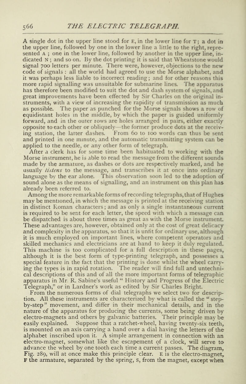 A single dot in the upper line stood for E, in the lower line for T; a dot in the upper line, followed by one in the lower line a little to the right, repre- sented A ; one in the lower line, followed by another in the upper line, in- dicated N ; and so on. By the dot printing it is said that Wheatstone would signal 700 letters per minute. There were, however, objections to the new code of signals : all the world had agreed to use the Morse alphabet, and it was perhaps less liable to incorrect reading; and for other reasons this more rapid signalling was unsuitable for submarine lines. 'I'he apparatus has therefore been modified to suit the dot and dash system of signals, and great improvements have been effected by Sir Charles on the original in- struments, with a view of increasing the rapidity of transmission as much as possible. The paper as punched for the Morse signals shows a row of equidistant holes in the middle, by which the paper is guided uniformly forward, and in the outer rows are holes arranged in pairs, either exactly opposite to each other or obliquely the former produce dots at the re* eiv- ing station, the latter dashes. From 60 to too words can thus be sent and printed in one minute, and the automatic transmitting system can be applied to the needle, or any other form of telegraph. After a clerk has for some time been habituated to working with the Morse instrument, he is able to read the message from the difterent sounds made by the arm.iture, as dashes or dots are respectively marked, and he usually listens to the message, and transcribes it at once into ordinary language by the ear alone. This observation soon led to the adoption of sound alone as the means of signalling, and an instrument on this plan has already been referred to. Among the more remarkable forms of recording telegraphs, that of Hughes may be mentioned, in which the message is printed at the receiving station in distinct Roman characters; and as only a single instantaneous current is required to be sent for each letter, the speed with which a message can be dispatched is about three times as great as with the Morse instrument. These advantages are, however, obtained only at the cost of great delicacy and complexity in the apparatus, so that it is unfit for ordinary use, although it is much employed on important lines, where competent operators and skilled mechanics and electricians are at hand to keep it duly regulated. This machine is too complicated for a full description in these pages, although it is the best form of type-printing telegraph, and possesses a special feature in the fact that the printing is done whilst the wheel carry- ing the types is in rapid rotation. The reader will find full and untechni- cal descriptions of this and of all the more important forms of telegraphic apparatus in Mr. R. Sabine’s useful “ History and Progress of the Electric Telegraph,” or in Lardner's work as edited by Sir Charles Bright. From the numerous forms of dial telegraphs we select two for descrip- tion. All these instruments are characterized by what is called the “ step- by-step” movement, and differ in their mechanical details, and in the nature of the apparatus for producing the currents, some being driven by electro-magnets and others by galvanic batteries. Their principle may be easily explained. Suppose that a ratchet-wheel, having twenty-six teeth, is mounted on an axis carrying a hand over a dial having the letters of the alphabet inscribed upon it. A simple arrangement in connection with an electro-magnet, somewhat like the escapement of a clock, will serve to advance the wheel by one tooth each time a current passes. The diagram, Fig. 289, will at once make this principle clear. E is the electro-magnet, F the armature, separated by the spring, s, from the magnet, except when.