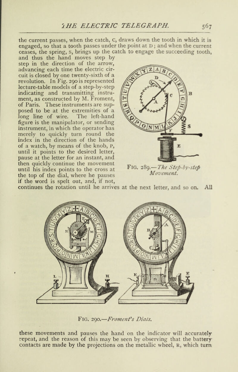 the current passes, when the catch, c, draws down the tooth in which it is engaged, so that a tooth passes under the point at D ; and when the current ceases, the spring, s, brings up the catch to engage the succeeding tooth, and thus the hand moves step by step in the direction of the arrow, advancing each time the electric cir- cuit is closed by one twenty-sixth of a revolution. In Fig. 290 is represented lecture-table models of a step-by-step indicating and transmitting instru- ment, as constructed by M. Froment, of Paris. These instruments are sup- posed to be at the extremities of a long line of wire. The left-hand figure is the manipulator, or sending instrument, in which the operator has merely to quickly turn round the index in the direction of the hands of a watch, by means of the knob, P, until it points to the desired letter, pause at the letter for an instant, and then quickly continue the movement until his index points to the cross at the top of the dial, where he pauses if the word is spelt out, and, if not, continues the rotation until he arrives at the next letter, and so on. All Fig. 289.— Lhe Step-by-step hlovonent. Fig. 290.—Fromenfs Dials. these movements and pauses the hand on the indicator will accurately repeat, and the reason of this may be seen by observing that the battery contacts are made by the projections on the metallic wheel, R, which turn