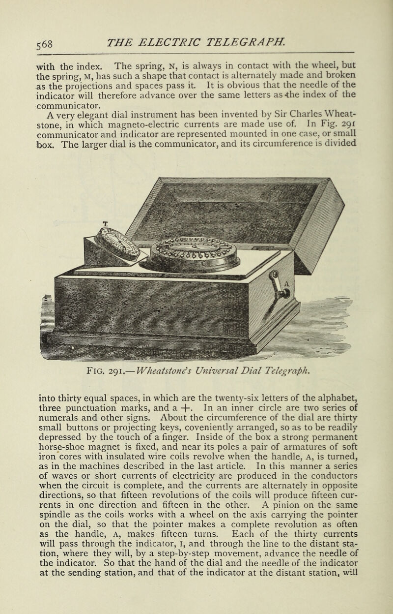 with the index. The spring, N, is always in contact with the wheel, but the spring, M, has such a shape that contact is alternately made and broken as the projections and spaces pass it. It is obvious that the needle of the indicator will therefore advance over the same letters as -the index of the communicator. A very elegant dial instrument has been invented by Sir Charles Wheat- stone, in which magneto-electric currents are made use of. In Fig. 291 communicator and indicator are represented mounted in one case, or small box. The larger dial is the communicator, and its circumference is divided Fig. 291.— Wheatsto7ie^s Universal Dial Telegraph. into thirty equal spaces, in which are the twenty-six letters of the alphabet, three punctuation marks, and a -}-. In an inner circle are two series of numerals and other signs. About the circumference of the dial are thirty small buttons or projecting keys, coveniently arranged, so as to be readily depressed by the touch of a finger. Inside of the box a strong permanent horse-shoe magnet is fixed, and near its poles a pair of armatures of soft iron*cores with insulated wire coils revolve when the handle, a, is turned, as in the machines described in the last article. In this manner a series of waves or short currents of electricity are produced in the conductors when the circuit is complete, and the currents are alternately in opposite directions, so that fifteen revolutions of the coils will produce fifteen cur- rents in one direction and fifteen in the other. A pinion on the same spindle as the coils works with a wheel on the axis carrying the pointer on the dial, so that the pointer makes a complete revolution as often as the handle. A, makes fifteen turns. Each of the thirty currents will pass through the indicator, I, and through the line to the distant sta- tion, where they will, by a step-by-step movement, advance the needle of the indicator. So that the hand of the dial and the needle of the indicator at the sending station, and that of the indicator at the distant station, will