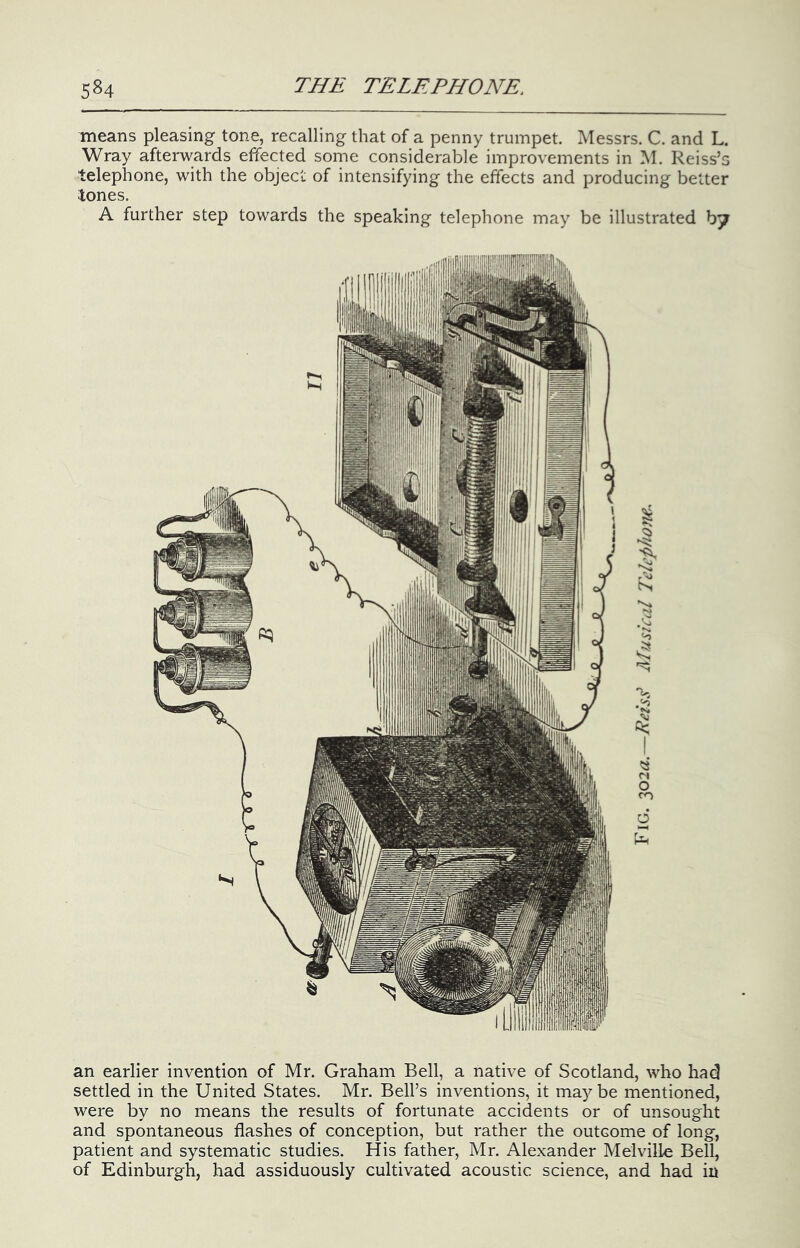 means pleasing tone, recalling that of a penny trumpet. Messrs. C. and L. Wray afterwards effected some considerable improvements in M. Reiss’s telephone, with the object of intensifying the effects and producing better tones. A further step towards the speaking telephone may be illustrated an earlier invention of Mr. Graham Bell, a native of Scotland, who had settled in the United States. Mr. Bell’s inventions, it maybe mentioned, were by no means the results of fortunate accidents or of unsought and spontaneous flashes of conception, but rather the outcome of long, patient and systematic studies. His father, Mr. Alexander Melville Bell, of Edinburgh, had assiduously cultivated acoustic science, and had in