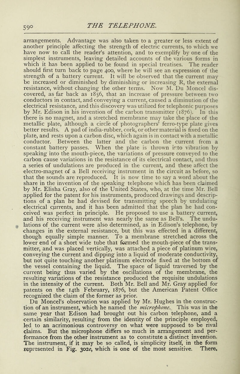 59° arrangements. Advantage was also taken to a greater or less extent of another principle affecting the strength of electric currents, to which we have now to call the reader’s attention, and to exemplify by one of the simplest instruments, leaving detailed accounts of the various forms in which it has been applied to be found in special treatises. The reader should first turn back to page 400, where he will see an expression of the strength of a battery current. It will be observed that the current may be increased or diminished by diminishing or increasing R, the external resistance, without changing the other tenns. Now IVI. Du Moncel dis- covered, as far back as 1856, that an increase of pressure between two conductors in contact, and conveying a current, caused a diminution of the electrical resistance, and this discovery was utilized for telephonic purposes by Mr. Edison in his invention of the carbon transmitter (1876). In this there is no magnet, and a stretched membrane may take the place of the metallic plate, although a circle of photographers’ ferro-type plate gives better results. A pad of india-rubber, cork, or other material is fixed on the plate, and rests upon a carbon disc, which again is in contact with a metallic conductor. Between the latter and the carbon the current from a constant battery passes. When the plate is thrown ii'.to vibration by speaking into the mouth-piece, the variations of pressure conveyed to the carbon cause variations in the resistance of its electrical contact, and thus a series of undulations are produced in the current, and these affect the electro-magnet of a Bell receiving instrument in the circuit as before, so that the sounds are reproduced. It is now time to say a word about the share in the invention of the speaking telephone which has been claimed by Mr. Elisha Gray, also of the United States, who, at the time Mr. Bell applied for the patent for his instruments, produced drawings and descrip- tions of a plan he had devised for transmitting speech by undulating electrical currents, and it has been admitted that the plan he had con- ceived was perfect in principle. He proposed to use a battery current, and his receiving instrument was nearly the same as Bell’s. The undu- lations of the current were also determined, as in Edison’s telephone, by changes in the external resistance, but this was effected in a different, though equally simple manner. To a membrane stretched across the lower end of a short wide tube that formed the mouth-piece of the trans- mitter, and was placed vertically, was attached a piece of platinum wire, conveying the current and dipping into a liquid of moderate conductivity, but not quite touching another platinum electrode fixed at the bottom of the vessel containing the liquid. The space of liquid traversed by the current being thus varied by the oscillations of the membrane, the resulting variations of the resistance produced the requisite undulations in the intensity of the current. Both Mr. Bell and Mr. Gray applied for patents on the 14th February, 1876, but the American Patent Office recognized the claim of the former as prior. Du Moncel’s observation was applied by Mr. Hughes in the construc- tion of an instrument, which he named the microphone. This was in the same year that Edison had brought out his carbon telephone, and a certain similarity, resulting from the identity of the principle employed, led to an acrimonious controversy on what were supposed to be rival claims. But the microphone differs so much in arrangement and per- formance from the other instrument as to constitute a distinct invention. The instrument, if it may be so called, is simplicity itself, in the form represented in Fig. 302^, which is one of the most sensitive. There,