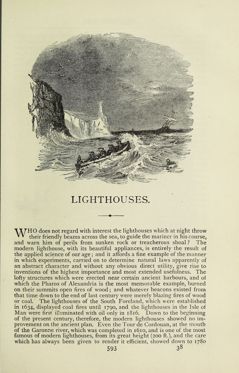 *\^H0 does not regard with interest the lighthouses which at night throw * * their friendly beams across the sea, to guide the mariner in his course, and warn him of perils from sunken rock or treacherous shoal ? The modern lighthouse, with its beautiful appliances, is entirely the result of the applied science of our age; and it affords a fine example of the manner in which experiments, carried on to determine natural laws apparently of an abstract character and without any obvious direct utility, give rise to inventions of the highest importance and most extended usefulness. The lofty structures which were erected near certain ancient harbours, and of which the Pharos of Alexandria is the most memorable example, burned on their summits open fires of wood; and whatever beacons existed from that time down to the end of last century v/ere merely blazing fires of wood or coal. The lighthouses of the South Foreland, which were established in 1634, displayed coal fires until 1790, and the lighthouses in the Isle of Man were first illuminated with oil only in 1816. Down to the beginning of the present century, therefore, the modern lighthouses showed no im- provement on the ancient plan. Even the Tour de Cordouan, at the mouth of the Garonne river, which was completed in 1610, and is one of the most famous of modern lighthouses, from its great height (200 ft.), and the care which has always been given to render it efficient, showed down to 1780