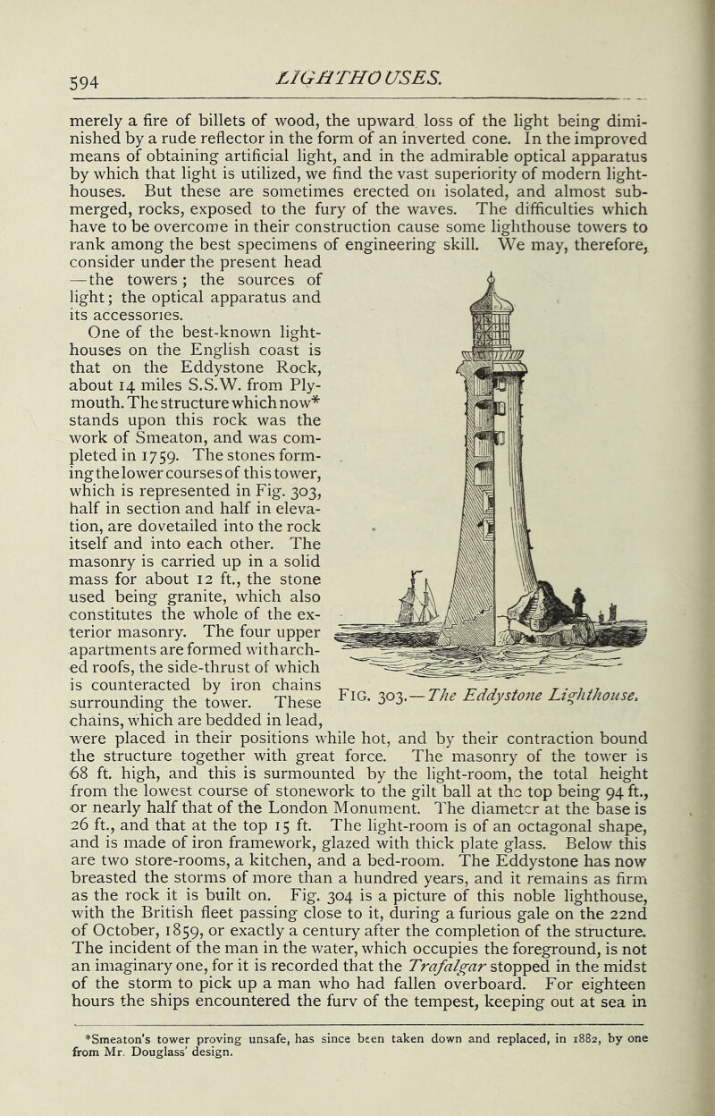 merely a fire of billets of wood, the upward loss of the light being dimi- nished by a rude reflector in the form of an inverted cone. In the improved means of obtaining artificial light, and in the admirable optical apparatus by which that light is utilized, we find the vast superiority of modern light- houses. But these are sometimes erected on isolated, and almost sub- merged, rocks, exposed to the fury of the waves. The difficulties which have to be overcome in their construction cause some lighthouse towers to rank among the best specimens of engineering skill. We may, therefore, consider under the present head —the towers ; the sources of light; the optical apparatus and its accessories. One of the best-known light- houses on the English coast is that on the Eddystone Rock, about 14 miles S.S.W. from Ply- mouth. The structure which now* stands upon this rock was the work of Smeaton, and was com- pleted in 17 59. The stones form- ing the lower courses of this tower, which is represented in Fig. 303, half in section and half in eleva- tion, are dovetailed into the rock itself and into each other. The masonry is carried up in a solid mass for about 12 ft., the stone used being granite, which also constitutes the whole of the ex- terior masonry. The four upper apartments are formed with arch- ed roofs, the side-thrust of which is counteracted by iron chains surrounding the tower. These chains, which are bedded in lead, were placed in their positions while hot, and by their contraction bound the structure together with great force. The masonry of the tower is 68 ft. high, and this is surmounted by the light-room, the total height from the lowest course of stonework to the gilt ball at the top being 94 ft., or nearly half that of the London Monument. The diameter at the base is 26 ft., and that at the top 15 ft. The light-room is of an octagonal shape, and is made of iron framework, glazed with thick plate glass. Below this are two store-rooms, a kitchen, and a bed-room. The Eddystone has now breasted the storms of more than a hundred years, and it remains as firm as the rock it is built on. Fig. 304 is a picture of this noble lighthouse, with the British fleet passing close to it, during a furious gale on the 22nd of October, 1859, or exactly a century after the completion of the structure. The incident of the man in the water, which occupies the foreground, is not an imaginary one, for it is recorded that the Trafalgar stopped in the midst of the storm to pick up a man who had fallen overboard. For eighteen hours the ships encountered the furv of the tempest, keeping out at sea in Fig. 303.—The Eddystone Lighthouse, *Smeaton’s tower proving unsafe, has since been taken down and replaced, in 1882, by one from Mr. Douglass’ design.