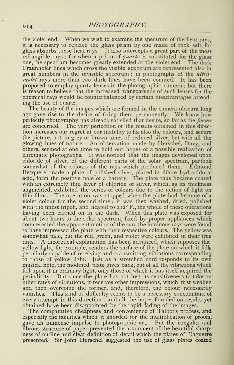 the violet end. When we wish to examine the spectrum of the heat rays, it is necessary to replace the glass prism by one made of rock salt, for glass absorbs these heat rays. It also intercepts a great part of the most refrangible rays ; for when a pri^m of quartz is substituted for the glass one, the spectrum becomes greatly extended at the violet end. The dark Fraunhofer lines which cross the visible spectrum are represented also in great numbers in the invisible spectrum : in photographs of the ultra- violet rays more than 700 dark lines have been counted. It has been proposed to employ quartz lenses in the photographic camera; but there is reason to believe that the increased transparency of such lenses for the chemical rays would be counterbalanced by certain disadvantages attend- ing the use of quartz. The beauty of the images which are formed in the camera obscura long ago gave rise to the desire of fixing them permanently. We know how perfectly photography has already satisfied that desire, so far as the forms are concerned. The very perfection of the results obtained in this direc- tion increases our regret at our inability to fix also the colours, and secure the picture, not in grey or brown tones of reduced silver, but with all the glowing hues of nature. An observation made by Herschel, Davy, and others, seemed at one time to hold out hopes of a possible realization of chromatic photographs. It was noticed that the images developed upon chloride of silver, of the different parts of the solar spectrum, partook somewhat of the colours of the rays which produced them. Eedmond Becquerel made a plate of polished silver, placed in dilute hydrochloric acid, form the positive pole of a battery. The plate thus became coated with an extremely thin layer of chloride of silver, which, as its thickness augmented, exhibited the series of colours due to the action of light on thin films. The operation was stopped when the plate had become of a violet colour for the second time ; it was then washed, dried, polished with the finest tripoli, and heated to 212° F., the whole of these operations having been carried on in the dark. When this plate was exposed for about two hours to the solar spectrum, fixed by proper appliances which counteracted the apparent motion of the sun, the luminous rays were found to have impressed the plate with their respective colours. The yellow was somewhat pale, but the red, green, and violet were exhibited in their true tints. A theoretical explanation has been advanced, which supposes thaj yellow light, for example, renders the surface of the plate on which it fall^ peculiarly capable of receiving and transmitting vibrations corresponding to those of yellow light. Just as a stretched cord responds to its own musical note, the modified plate gives back, out of all the vibrations which fall upon it in ordinary light, only those of which it has itself acquired the periodicity. But since the plate has not lost its sensitiveness to take on other rates of vibrations, it receives other impressions, which first weaken and then overcome the former, and, therefore, the colour necessarily vanishes. This kind of difficulty seems to be a necessary concomitant of every attempt in this direction ; and all the hopes founded on results yet obtained have been disappointed by the rapid fading of the images. The comparative cheapness and convenience of Talbot’s process, and especially the facilities which it afforded for the multiplication of proofs, gave an immense impulse to photographic art. But the irregular and fibrous structure of paper prevented the attainment of the beautiful sharp- ness of outline and clear definition of detail which the plates of Daguerre presented. Sir John Herschel suggested the use of glass plates coated