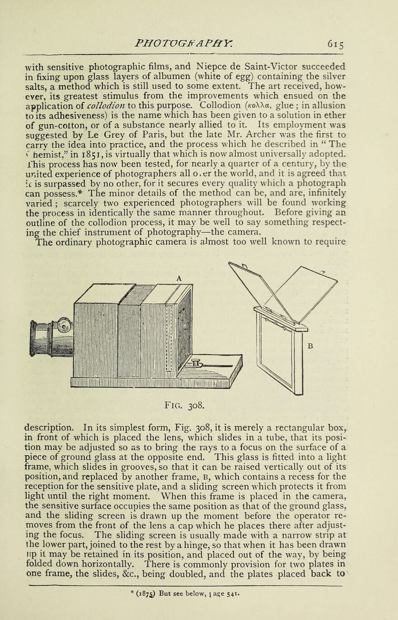 with sensitive photographic filmSj and Niepce de Saint-Victor succeeded in fixing upon glass layers of albumen (white of egg) containing the silver salts, a method which is still used to some extent. The art received, how- ever, its greatest stimulus from the improvements which ensued on the application of collodion to this purpose. Collodion (koWu, glue ; in allusion to its adhesiveness) is the name which has been given to a solution in ether of gun-cotton, or of a substance nearly allied to it. Its employment was suggested by Le Grey of Paris, but the late Mr. Archer was the first to carry the idea into practice, and the process which he described in “ The •'Themist,’’ in 1851, is virtually that which is now almost universally adopted. Phis process has now been tested, for nearly a quarter of a century, by the united experience of photographers all o.er the world, and it is agreed that ic is surpassed by no other, for it secures every quality w'hich a photograph can possess.* The minor details of the method can be, and are, infinitely varied ; scarcely two experienced photographers will be found 'working the process in identically the same manner throughout. Before giving an outline of the collodion process, it may be well to say something respect- ing the chief instrument of photography—the camera. The ordinary photographic camera is almost too well known to require description. In its simplest form. Fig. 308, it is merely a rectangular box, in front of which is placed the lens, which slides in a tube, that its posi- tion may be adjusted so as to bring the rays to a focus on the surface of a piece of ground glass at the opposite end. This glass is fitted into a light frame, which slides in grooves, so that it can be raised vertically out of its position, and replaced by another frame, B, which contains a recess for the reception for the sensitive plate, and a sliding screen 'which protects it from light until the right moment. When this frame is placed in the camera, the sensitive surface occupies the same position as that of the ground glass, and the sliding screen is drawn up the moment before the operator re- moves from the front of the lens a cap which he places there after adjust- ing the focus. The sliding screen is usually made with a narrow strip at the lower part, joined to the rest by a hinge, so that when it has been dra'wm lip it may be retained in its position, and placed out of the way, by being folded down horizontally. There is commonly provision for tw^o plates in one frame, the slides, &c., being doubled, and the plates placed back to (187^ But see below, i age 541.